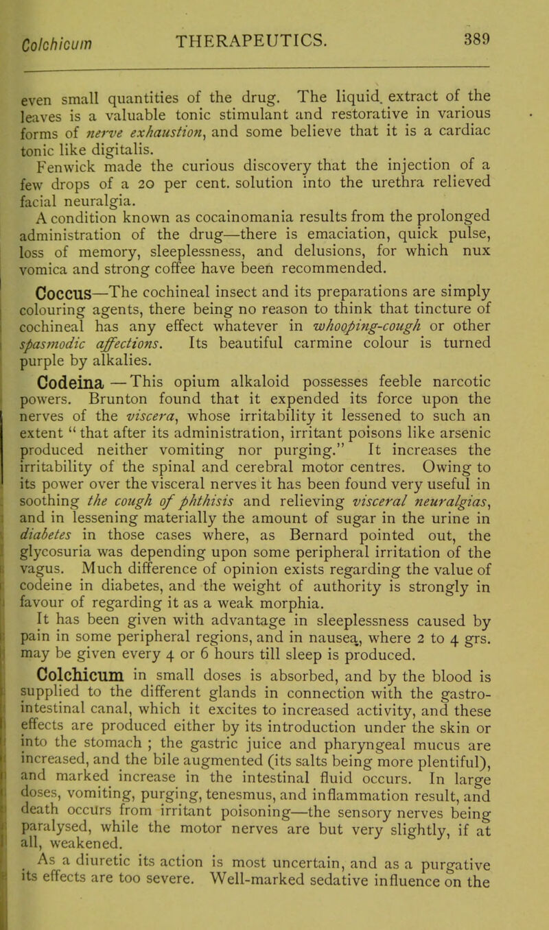 Colchicum even small quantities of the drug. The liquid extract of the leaves is a valuable tonic stimulant and restorative in various forms of nerve exhaustion^ and some believe that it is a cardiac tonic like digitalis. Fenwick made the curious discovery that the injection of a few drops of a 20 per cent, solution into the urethra relieved facial neuralgia. A condition known as cocainomania results from the prolonged administration of the drug—there is emaciation, quick pulse, loss of memory, sleeplessness, and delusions, for which nux vomica and strong coffee have been recommended. Coccus—The cochineal insect and its preparations are simply colouring agents, there being no reason to think that tincture of cochineal has any effect whatever in whooping-cough or other spasmodic affections. Its beautiful carmine colour is turned purple by alkalies. Codeina —This opium alkaloid possesses feeble narcotic powers. Brunton found that it expended its force upon the nerves of the viscera^ whose irritability it lessened to such an extent that after its administration, irritant poisons like arsenic produced neither vomiting nor purging. It increases the irritability of the spinal and cerebral motor centres. Owing to its power over the visceral nerves it has been found very useful in soothing the cough of phthisis and relieving visceral neuralgias^ and in lessening materially the amount of sugar in the urine in diabetes in those cases where, as Bernard pointed out, the glycosuria was depending upon some peripheral irritation of the vagus. Much difference of opinion exists regarding the value of codeine in diabetes, and the weight of authority is strongly in favour of regarding it as a weak morphia. It has been given with advantage in sleeplessness caused by pain in some peripheral regions, and in nausea, where 2 to 4 grs. may be given every 4 or 6 hours till sleep is produced. Colchicum in small doses is absorbed, and by the blood is supplied to the different glands in connection with the gastro- intestinal canal, which it excites to increased activity, and these eifects are produced either by its introduction under the skin or into the stomach ; the gastric juice and pharyngeal mucus are increased, and the bile augmented (its salts being more plentiful), and marked increase in the intestinal fluid occurs. In large doses, vomiting, purging, tenesmus, and inflammation result, and death occurs from irritant poisoning—the sensory nerves being paralysed, while the motor nerves are but very slightly, if at all, weakened. As a diuretic its action is most uncertain, and as a purgative its effects are too severe. Well-marked sedative influence on the