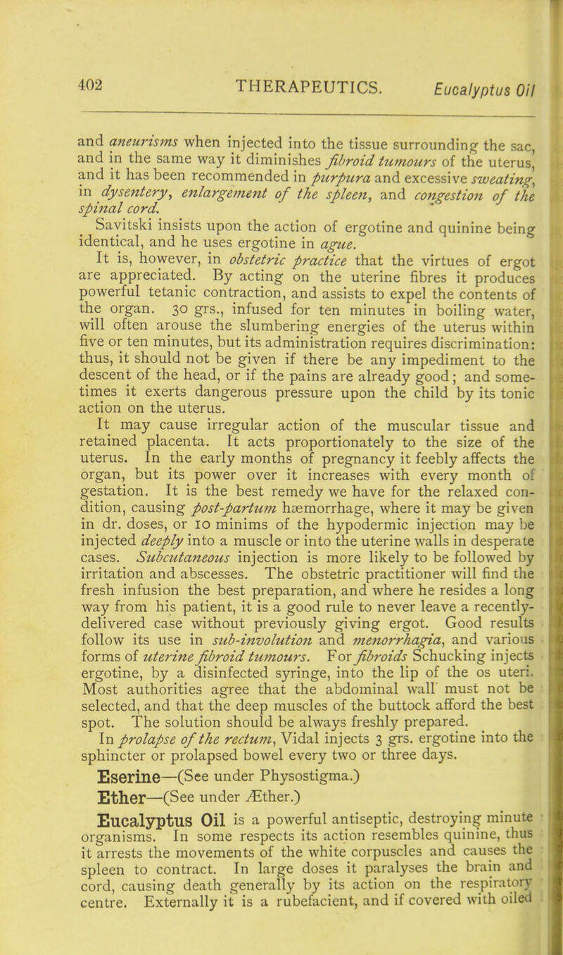 THERAPEUTICS. Eucalyptus Oil and aneurisms when injected into the tissue surrounding the sac, and in the same way it diminishes fibroid tumours of the uterus, and it has been recommended in purpura and excessive sweating, in dysentery, enlargement of the spleen, and congestion of the spinal cord. Sayitski insists upon the action of ergotine and quinine being identical, and he uses ergotine in ague. It is, however, in obstetric practice that the virtues of ergot are appreciated. By acting on the uterine fibres it produces powerful tetanic contraction, and assists to expel the contents of the organ. 30 grs., infused for ten minutes in boiling water, will often arouse the slumbering energies of the uterus within five or ten minutes, but its administration requires discrimination: thus, it should not be given if there be any impediment to the descent of the head, or if the pains are already good; and some- tinies it exerts dangerous pressure upon the child by its tonic action on the uterus. It may cause irregular action of the muscular tissue and retained placenta. It acts proportionately to the size of the uterus. In the early months of pregnancy it feebly affects the organ, but its power over it increases with every month of gestation. It is the best remedy we have for the relaxed con- dition, causing post-parttim haemorrhage, where it may be given in dr. doses, or 10 minims of the hypodermic injection may be injected deeply into a muscle or into the uterine walls in desperate cases. Subcutaiteous injection is more likely to be followed by irritation and abscesses. The obstetric practitioner will find the fresh infusion the best preparation, and where he resides a long way from his patient, it is a good rule to never leave a recently- delivered case without previously giving ergot. Good results follow its use in sub-involution and menorrhagia, and various forms of uterine fibroid tumours. For fibroids Schucking injects ergotine, by a disinfected syringe, into the lip of the os uteri. Most authorities agree that the abdominal wall must not be selected, and that the deep muscles of the buttock afford the best spot. The solution should be always freshly prepared. In prolapse of the rectum, Vidal injects 3 grs. ergotine into the sphincter or prolapsed bowel every two or three days. Eserine—(See under Physostigma.) Ether—(See under yEther.) Eucalyptus Oil is a powerful antiseptic, destroying minute organisms. In some respects its action resembles quinine, thus it arrests the movements of the white corpuscles and causes the spleen to contract. In large doses it paralyses the brain and cord, causing death generally by its action on the respiratory centre. Externally it is a rubefacient, and if covered with oiled