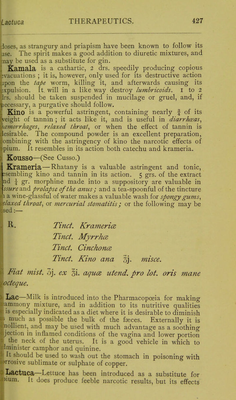 loses, as strangury and priapism have been known to follow its use. The spirit makes a good addition to diuretic mixtures, and :nay be used as a substitute for gin. Kamala is a cathartic, 2 drs. speedily producing copious n acuations ; it is, however, only used for its destructive action ;pon the tape worm, killing it, and afterwards causing its .■\pulsion. It. will in a like way destroy lumbricoids. i to 2 ' should be taken suspended in mucilage or gruel, and, if , , essary, a purgative should follow. Kino is a powerful astringent, containing nearly f of its veight of tannin ; it acts like it, and is useful in diarrhcEas^ norrhages^ relaxed throaty or when the effect of tannin is I ^irable. The compound powder is an excellent preparation, >imbining with the astringency of kino the narcotic effects of plum. It resembles in its action both catechu and krameria. KOUSSO—(See Cusso.) Krameria—Rhatany is a valuable astringent and tonic, ssembling kino and tannin in its action. 5 grs. of the extract ; nd \ gr. morphine made into a suppository are valuable in ^ ssure-imd prolapse of the aims ; and a tea-spoonful of the tincture 1 a wine-glassful of water makes a valuable wash far spofigy gums^ 'axed throaty or mercurial stomatitis; or the following may be R. Tincf. Kranieri(z Tinct. Myrrhce Tinct. Ctnchonce Tinct. Kino ana 5j. misce. Fiat mist. oj. ex §i. agucB utend, pro lot. oris inane octeque. Lac—Milk is introduced into the Pharmacopoeia for making ammony mixture, and in addition to its nutritive qualities IS especially indicated as a diet where it is desirable to diminish . much as possible the bulk of the faeces. Externally it is nollient, and may be used with much advantage as a soothing jcction in inflamed conditions of the vagina and lower portion the neck of the uterus. It is a good vehicle in which to Iminister camphor and quinine. It should be used to wash out the stomach in poisoning with Trosive sublimate or sulphate of copper. Lactuca—Lettuce has been introduced as a substitute for )ium. It does produce feeble narcotic results, but its effects