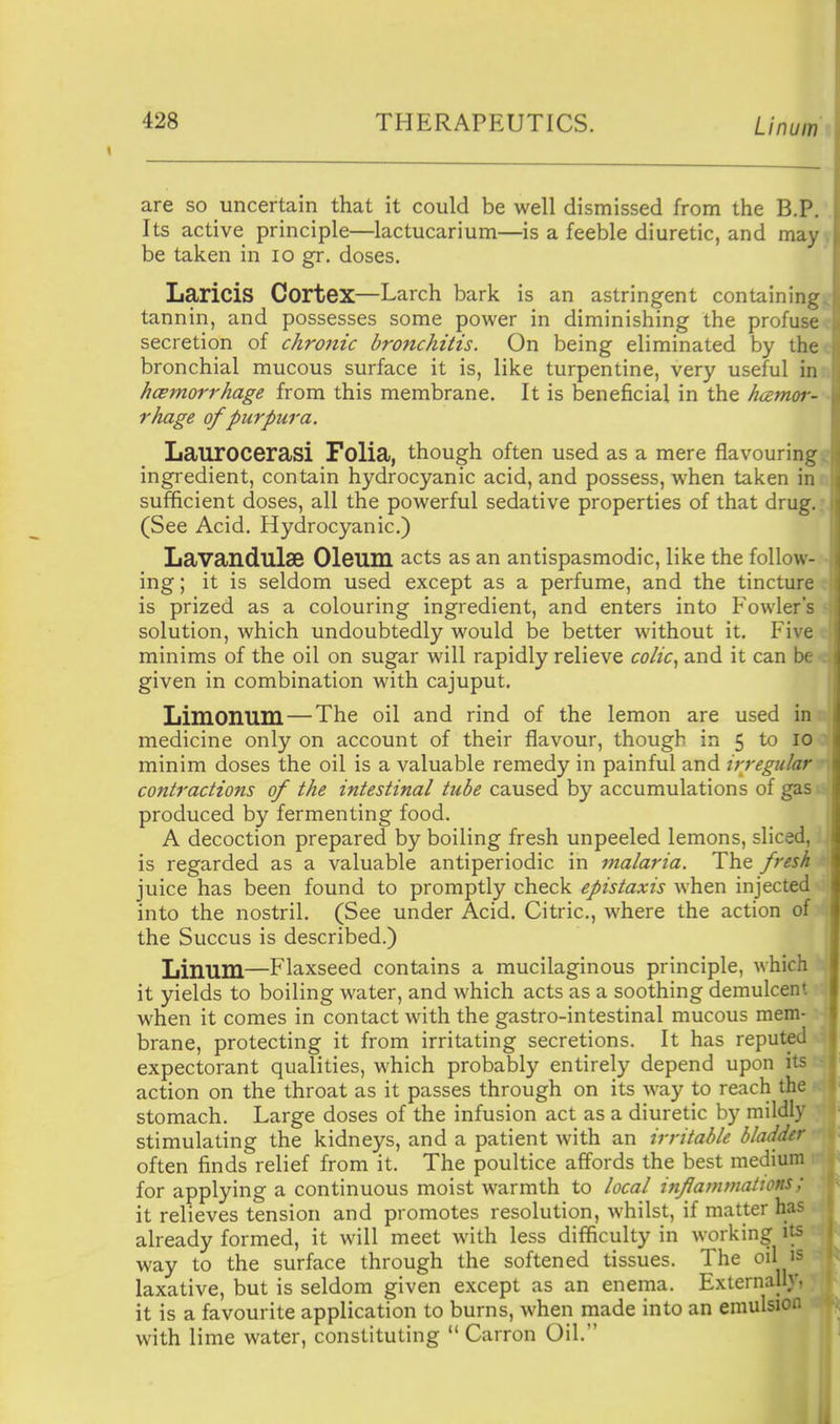 are so uncertain that it could be well dismissed from the B.P. . Its active principle—lactucarium—is a feeble diuretic, and may) be taken in lo gr. doses. Laricis Cortex—Larch bark is an astringent containingi: tannin, and possesses some power in diminishing the profuse<: secretion of chronic bronchitis. On being eliminated by thee bronchial mucous surface it is, like turpentine, very useful in:; hcemorrhage from this membrane. It is beneficial in the hamor- - rhage of purpura. Laurocerasi Folia, though often used as a mere flavouring ingredient, contain hydrocyanic acid, and possess, when taken inn sufficient doses, all the powerful sedative properties of that drug.: (See Acid. Hydrocyanic.) LavandulSB Oleum acts as an antispasmodic, like the follow- - ing; it is seldom used except as a perfume, and the tincture ; is prized as a colouring ingredient, and enters into Fowler's s solution, which undoubtedly would be better without it. Five minims of the oil on sugar will rapidly relieve colic^ and it can b( given in combination with cajuput. Limonuni — The oil and rind of the lemon are used in . medicine only on account of their flavour, though in 5 to lo ' minim doses the oil is a valuable remedy in painful and irregular •, contractions of the intestinal tube caused by accumulations of gas - produced by fermenting food. A decoction prepared by boiling fresh unpeeled lemons, sliced, is regarded as a valuable antiperiodic in malaria. The fresh - juice has been found to promptly check epistaxis when injected into the nostril. (See under Acid. Citric, where the action of the Succus is described.) Linum—Flaxseed contains a mucilaginous principle, which it yields to boiling water, and which acts as a soothing demulcent when it comes in contact with the gastro-intestinal mucous mem- brane, protecting it from irritating secretions. It has reputed expectorant qualities, which probably entirely depend upon its action on the throat as it passes through on its way to reach the stomach. Large doses of the infusion act as a diuretic by mildly stimulating the kidneys, and a patient with an irritable bladder often finds relief from it. The poultice affords the best medium for applying a continuous moist warmth to local infatntuations; it relieves tension and promotes resolution, whilst, if matter has already formed, it will meet with less difficulty in working its way to the surface through the softened tissues. The oil Js laxative, but is seldom given except as an enema. Externally, it is a favourite application to burns, when made into an emulsion with lime water, constituting  Carron Oil. I