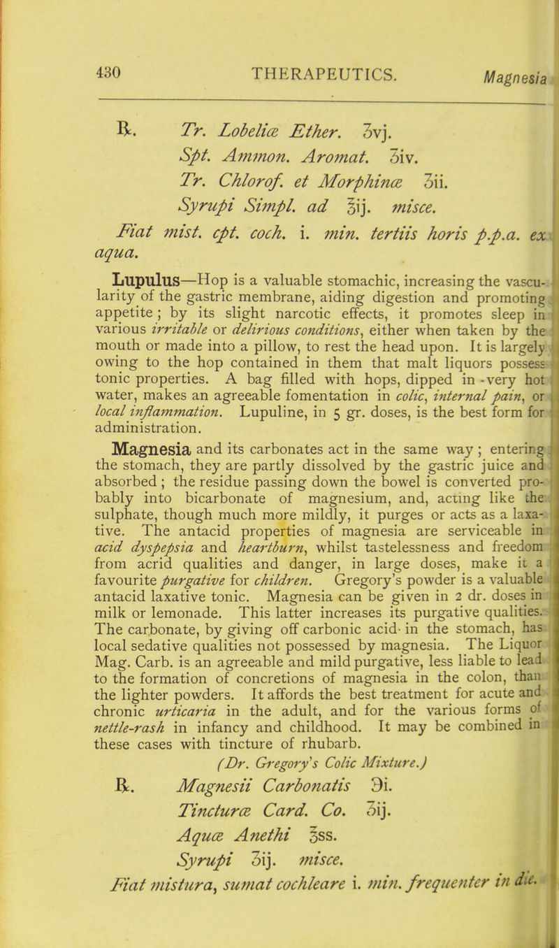 R. Tr. Lobelice, Ether. 3vj. Spt. Ainmon. Aromat. 5iv. Tr. Chlorof, et Morphince 3ii. Syrupi Simpl. ad misce. Fiat 77iist. cpt. cock. i. min. tertiis horis pp.a. exx aqua, Lupulus—Hop is a valuable stomachic, increasing the vascu-j. larity of the gastric membrane, aiding digestion and promotingjij appetite ; by its slight narcotic effects, it promotes sleep ini various irritable or delirious conditions^ either when taken by tha mouth or made into a pillow, to rest the head upon. It is largelyl; owing to the hop contained in them that malt liquors possess tonic properties. A bag filled with hops, dipped in - very hoto water, makes an agreeable fomentation in colic^ internal pain^ orj local inflammation. Lupuline, in 5 gr. doses, is the best form fow administration. Magnesia and its carbonates act in the same way ; entering! the stomach, they are partly dissolved by the gastric juice andw absorbed ; the residue passing down the bowel is converted pro-o bably into bicarbonate of magnesium, and, acung like the* sulphate, though much more mildly, it purges or acts as a laxa-t tive. The antacid properties of magnesia are serviceable inii acid dyspepsia and heartburn^ whilst tastelessness and freedomi from acrid qualities and danger, in large doses, make it a 1 favourite purgative for children, Gregory's powder is a valuable^ antacid laxative tonic. Magnesia can be given in 2 dr. doses in-r milk or lemonade. This latter increases its purgative qualitiesjs The carbonate, by giving off carbonic acid- in the stomach, haa local sedative qualities not possessed by magnesia. The Liquor Mag. Carb. is an agreeable and mild purgative, less liable to lea ^ to the formation of concretions of magnesia in the colon, tha; the lighter powders. It affords the best treatment for acute and chronic urticaria in the adult, and for the various forms c nettle-rash in infancy and childhood. It may be combined in these cases with tincture of rhubarb. (Dr. Gregory s Colic Mixture.) Magnesii Carbonatis 9i. TincturcB Card, Co. Aquce Anethi §ss. Syrupi 3ij. misce. ^ Fiat mistura^ sumat cochleare i. min. frequenter in die. 1