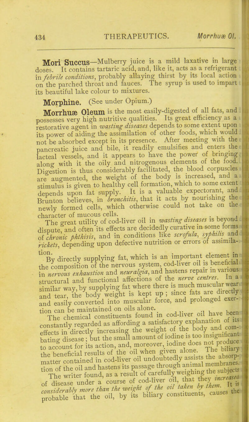 Mori SUCCUS—Mulberry juice is a mild laxative in large doses. It contains tartaric acid, and, like it, acts as a refrigerant in/edrik condiiions, ^rohvihly allaying thirst by its local action on the parched throat and fauces. The syrup is used to impart its beautiful lake colour to mixtures. Morphine. (See under Opium.) Morrhuse Oleum is the most easily-digested of all fats, and possesses very high nutritive qualities. Its great efficiency as a restorative agent in wasting diseases depends to some extent upon its power of aiding the assimilation of other foods, which would not be absorbed except in its presence. After meeting with the pancreatic juice and bile, it readily emulsifies and enters the lacteal vessels, and it appears to have the power of brmgmg along with it the oily and nitrogenous elements of the food. Digestion is thus considerably facilitated, the blood corpuscles are augmented, the weight of the body is increased, and a stimulus is given to healthy cell formation, which to some extent depends upon fat supply. It is a valuable expectorant, and Brunton believes, in bronchitis, that it acts by nourishmg the newly formed cells, which otherwise could not take on the character of mucous cells. The o-reat utility of cod-liver oil m wasting diseases is beyond disputerand often its effects are decidedly curative in some forms of chronic phthisis, and in conditions like scrofula, syphilis and rickets, depending upon defective nutrition or errors of assimila- ^'°By directly supplying fat, which is an irnportant element in the composition of the nervous system, cod-liver oil is beneficial in nervous exhaustion and neuralgia, and hastens repair in various structural and functional affections of the nerve centres In a s r^nar way supplying fat where there is much muscular wear an^ tean the body wei|ht is kept up ; since fats are direct! and easily converted into muscular force, and prolonged exer- tion can be maintained on oils alone. The chemical constituents found in cod-liver oil have beenv constantly regarded as affording a satisfactory explanation of its effeS in^directly increasing the weight of the body and com--, batTng disease ; but the small amount of iodine is too msigiyficant to Sunt for its action, and, moreover, iodine does not produce the beneficial results of the oil when given alone. The bilia^ rnatter contained in cod-liver oil undoubted y assists the absoip.. don of fhe oil and hastens its passage through animal membrane^- ^^he writer found, as a result of carefulW weighing t^e s^^^^^ nf disease under a course of cod-hver oil, that the} L^TnMymore than the weight of the oil taken by them prXable 'that the oil, by its biliary constituents, causes the