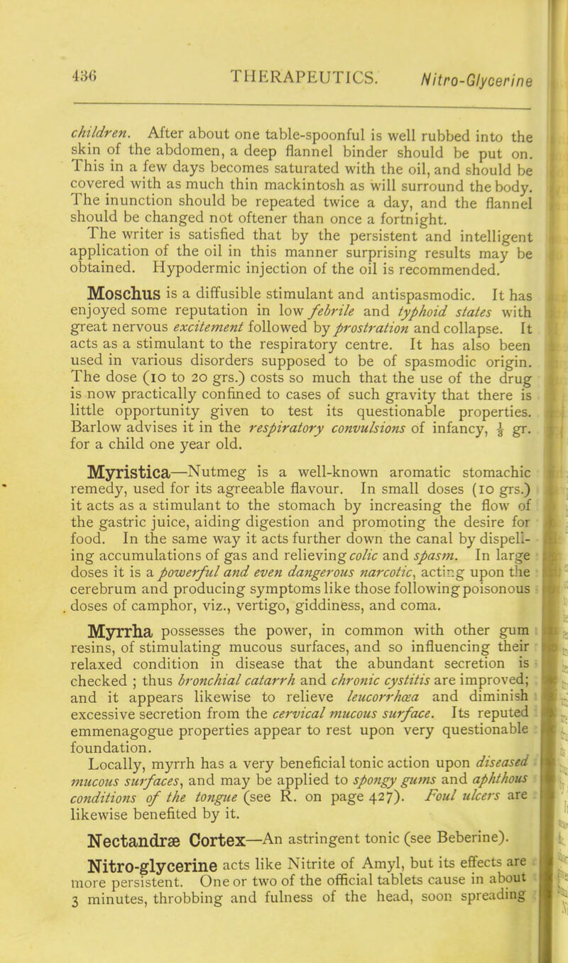 486 THERAPEUTICS. Nitro-Glycerine children. After about one table-spoonful is well rubbed into the skin of the abdomen, a deep flannel binder should be put on. This in a few days becomes saturated with the oil, and should be covered with as much thin mackintosh as will surround the body. The inunction should be repeated twice a day, and the flannel should be changed not oftener than once a fortnight. The writer is satisfied that by the persistent and intelligent application of the oil in this manner surprising results may be obtained. Hypodermic injection of the oil is recommended. Moschus is a diffusible stimulant and antispasmodic. It has enjoyed some reputation in low febrile and typhoid states with great nervous excitement followed by prostration and collapse. It acts as a stimulant to the respiratory centre. It has also been used in various disorders supposed to be of spasmodic origin. The dose (lo to 20 grs.) costs so much that the use of the drug is now practically confined to cases of such gravity that there is little opportunity given to test its questionable properties. Barlow advises it in the respiratory convulsions of infancy, \ gr. for a child one year old. Myristica—Nutmeg is a well-known aromatic stomachic remedy, used for its agreeable flavour. In small doses (10 grs.) it acts as a stimulant to the stomach by increasing the flow of the gastric juice, aiding digestion and promoting the desire for food. In the same way it acts further down the canal by dispell- ing accumulations of gas and relieving cfZ/'c and spasm. In large doses it is a powerful and even dangerous narcotic.^ acting upon the cerebrum and producing symptoms like those following poisonous doses of camphor, viz., vertigo, giddiness, and coma. Myrrha possesses the power, in common with other gum resins, of stimulating mucous surfaces, and so influencing their relaxed condition in disease that the abundant secretion is checked ; thus bronchial catarrh and chronic cystitis are improved; and it appears likewise to relieve leucorrhcea and diminish excessive secretion from the cervical mucous surface. Its reputed emmenagogue properties appear to rest upon very questionable foundation. Locally, myrrh has a very beneficial tonic action upon diseased ■ mucous surfaces.^ and may be applied to spongy gums and aphthous conditions of the tongue (see R. on page 427). Foul ulcers are . likewise benefited by it. Nectandrae Cortex—An astringent tonic (see Beberine). Nitro-glycerine acts like Nitrite of Amyl, but its effects are t more persistent. One or two of the official tablets cause in about