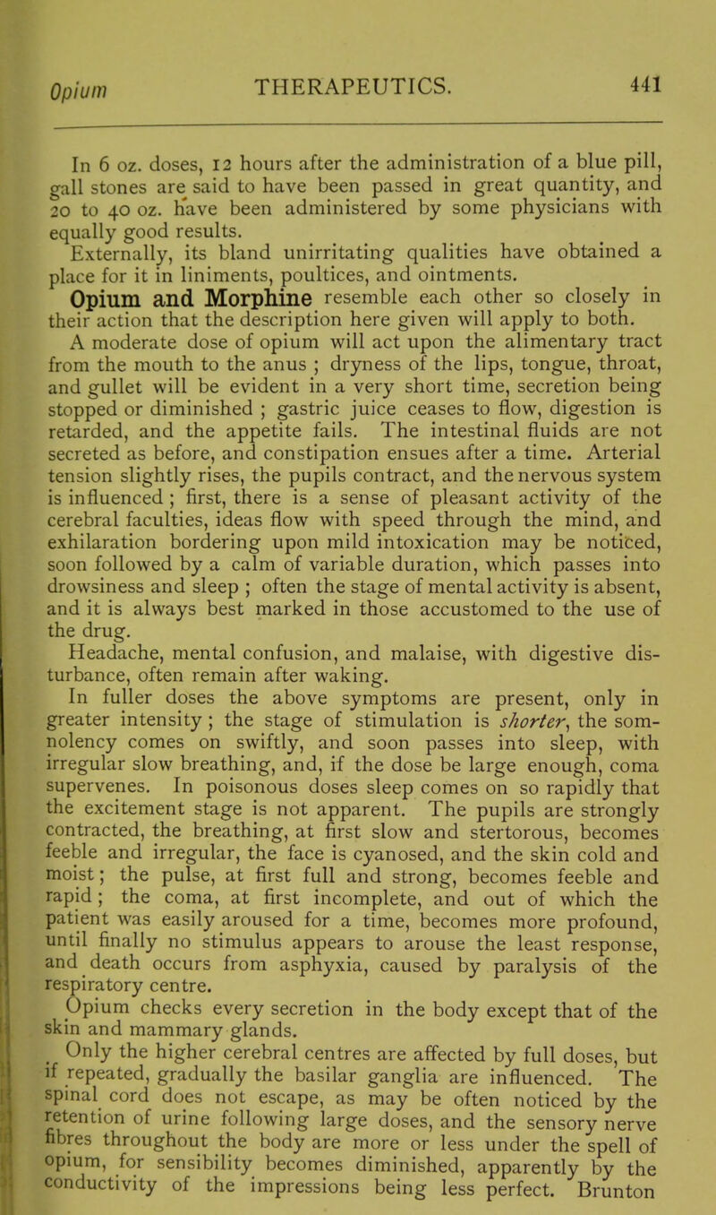 In 6 oz. doses, 12 hours after the administration of a blue pill, gall stones are said to have been passed in great quantity, and 20 to 40 oz. h'ave been administered by some physicians with equally good results. Externally, its bland unirritating qualities have obtained a place for it in liniments, poultices, and ointments. Opium and Morphine resemble each other so closely in their action that the description here given will apply to both. A moderate dose of opium will act upon the alimentary tract from the mouth to the anus ; dryness of the lips, tongue, throat, and gullet will be evident in a very short time, secretion being stopped or diminished ; gastric juice ceases to flow, digestion is retarded, and the appetite fails. The intestinal fluids are not secreted as before, and constipation ensues after a time. Arterial tension slightly rises, the pupils contract, and the nervous system is influenced ; first, there is a sense of pleasant activity of the cerebral faculties, ideas flow with speed through the mind, and exhilaration bordering upon mild intoxication may be noticed, soon followed by a calm of variable duration, which passes into drowsiness and sleep ; often the stage of mental activity is absent, and it is always best marked in those accustomed to the use of the drug. Headache, mental confusion, and malaise, with digestive dis- turbance, often remain after waking. In fuller doses the above symptoms are present, only in greater intensity ; the stage of stimulation is shorter^ the som- nolency comes on swiftly, and soon passes into sleep, with irregular slow breathing, and, if the dose be large enough, coma supervenes. In poisonous doses sleep comes on so rapidly that the excitement stage is not apparent. The pupils are strongly contracted, the breathing, at first slow and stertorous, becomes feeble and irregular, the face is cyanosed, and the skin cold and moist; the pulse, at first full and strong, becomes feeble and rapid ; the coma, at first incomplete, and out of which the patient was easily aroused for a time, becomes more profound, until finally no stimulus appears to arouse the least response, and death occurs from asphyxia, caused by paralysis of the respiratory centre. ppium checks every secretion in the body except that of the skin and mammary glands. Only the higher cerebral centres are affected by full doses, but if repeated, gradually the basilar ganglia are influenced. The spmal cord does not escape, as may be often noticed by the retention of urine following large doses, and the sensory nerve fibres throughout the body are more or less under the spell of opmm, for sensibility becomes diminished, apparently by the conductivity of the impressions being less perfect. Brunton