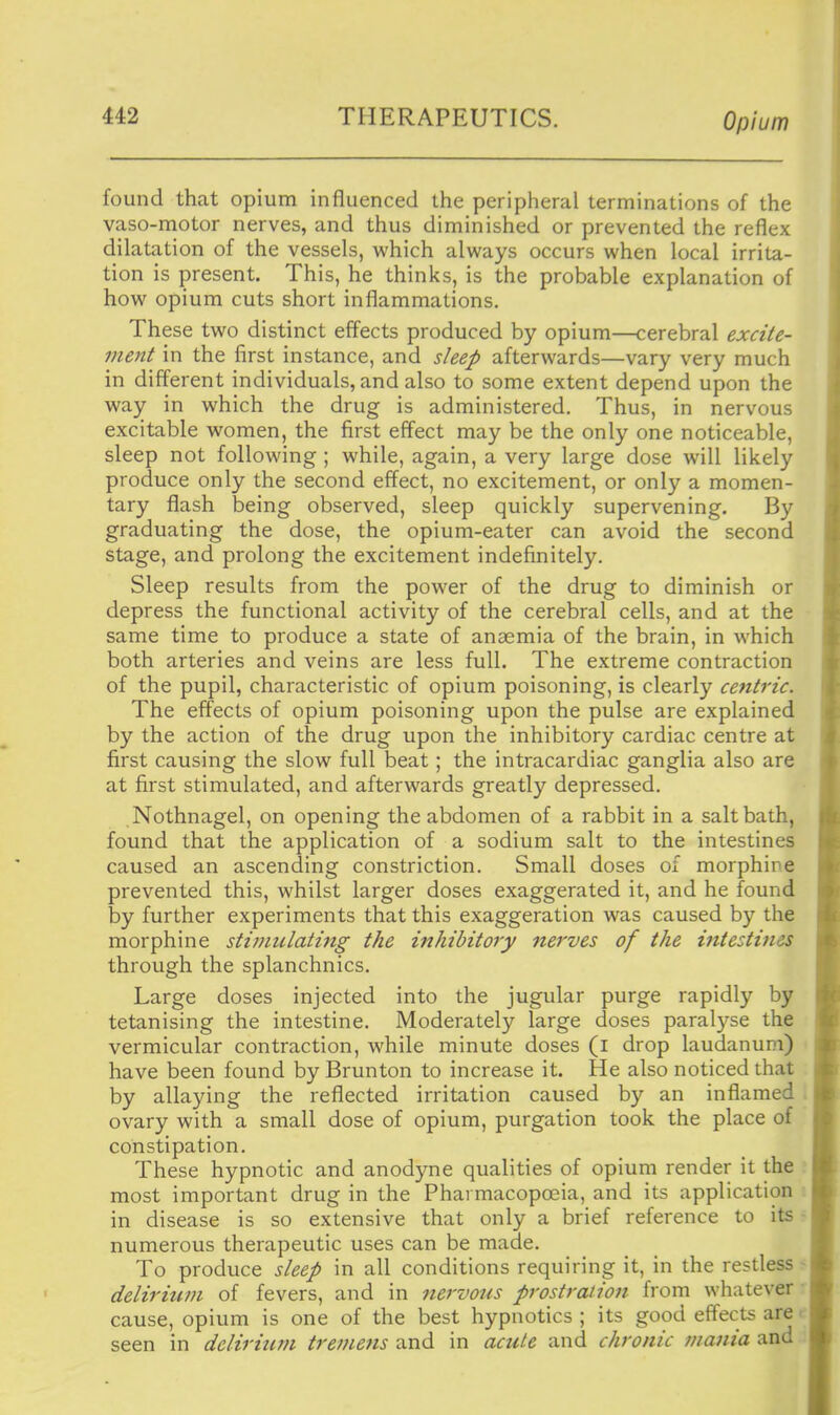 found that opium influenced the peripheral terminations of the vaso-motor nerves, and thus diminished or prevented the reflex dilatation of the vessels, which always occurs when local irrita- tion is present. This, he thinks, is the probable explanation of how opium cuts short inflammations. These two distinct effects produced by opium—cerebral excite- ment in the first instance, and sleep afterwards—vary very much in different individuals, and also to some extent depend upon the way in which the drug is administered. Thus, in nervous excitable women, the first effect may be the only one noticeable, sleep not following ; while, again, a very large dose will likely produce only the second effect, no excitement, or only a momen- tary flash being observed, sleep quickly supervening. By graduating the dose, the opium-eater can avoid the second stage, and prolong the excitement indefinitely. Sleep results from the power of the drug to diminish or depress the functional activity of the cerebral cells, and at the same time to produce a state of anaemia of the brain, in which both arteries and veins are less full. The extreme contraction of the pupil, characteristic of opium poisoning, is clearly centric. The effects of opium poisoning upon the pulse are explained by the action of the drug upon the inhibitory cardiac centre at first causing the slow full beat; the intracardiac ganglia also are at first stimulated, and afterwards greatly depressed, Nothnagel, on opening the abdomen of a rabbit in a salt bath, found that the application of a sodium salt to the intestines caused an ascending constriction. Small doses of morphipe prevented this, whilst larger doses exaggerated it, and he found by further experiments that this exaggeration was caused by the morphine stimulating the inhibitory nerves of the intestines through the splanchnics. Large doses injected into the jugular purge rapidly by tetanising the intestine. Moderately large doses paral)'^se the vermicular contraction, while minute doses (i drop laudanum) have been found by Brunton to increase it. He also noticed that by allaying the reflected irritation caused by an inflamed ovary with a small dose of opium, purgation took the place of constipation. These hypnotic and anodyne qualities of opium render it the most important drug in the Pharmacopoeia, and its application in disease is so extensive that only a brief reference to its numerous therapeutic uses can be made. To produce sleep in all conditions requiring it, in the resdess delirium of fevers, and in nervous prostration frorn whatever cause, opium is one of the best hypnotics ; its good effects are - seen in delirium tremens and in acute and chronic mania and