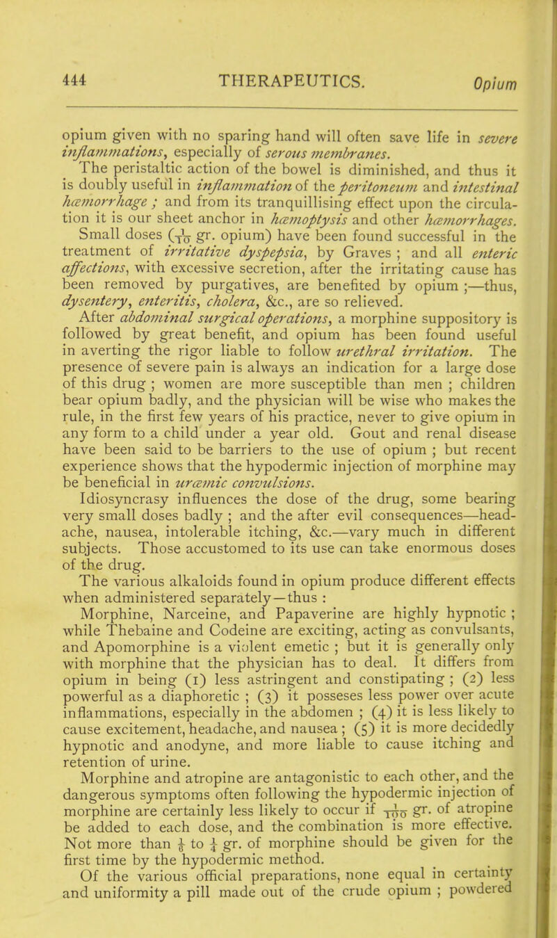 opium given with no sparing hand will often save life in severe injlamniations^ especially of serous membranes. The peristaltic action of the bowel is diminished, and thus it is doubly useful in injiaf/imation oi the peritoneum and ifttestmal hafuorrhage ; and from its tranquillising effect upon the circula- tion it is our sheet anchor in hemoptysis and other hcemorrhages. Small doses (-^jj gr. opium) have been found successful in the treatment of irritative dyspepsia^ by Graves ; and all enteric affections^ with excessive secretion, after the irritating cause has been removed by purgatives, are benefited by opium ;—thus, dysentery, enteritis, cholera, &c., are so relieved. After abdominal surgical operations, a morphine suppository is followed by great benefit, and opium has been found useful in averting the rigor liable to follow urethral irritation. The presence of severe pain is always an indication for a large dose of this drug ; women are more susceptible than men ; children bear opium badly, and the physician will be wise who makes the rule, in the first few years of his practice, never to give opium in any form to a child under a year old. Gout and renal disease have been said to be barriers to the use of opium ; but recent experience shows that the hypodermic injection of morphine may be beneficial in ur<2mic convulsions. Idiosyncrasy influences the dose of the drug, some bearing very small doses badly ; and the after evil consequences—head- ache, nausea, intolerable itching, &c.—vary much in different subjects. Those accustomed to its use can take enormous doses of the drug. The various alkaloids found in opium produce different effects when administered separately—thus : Morphine, Narceine, and Papaverine are highly hypnotic ; while Thebaine and Codeine are exciting, acting as convulsants, and Apomorphine is a violent emetic ; but it is generally only with morphine that the physician has to deal. It differs from opium in being (i) less astringent and constipating ; (2) less powerful as a diaphoretic ; (3) it posseses less power over acute inflammations, especially in the abdomen ; (4) it is less likely to cause excitement, headache, and nausea ; (5) it is more decidedly hypnotic and anodyne, and more liable to cause itching and retention of urine. Morphine and atropine are antagonistic to each other, and the dangerous symptoms often following the hypodermic injection of morphine are certainly less likely to occur if -^-^ gr. of atropine be added to each dose, and the combination is more effective. Not more than ^ to ^ gr. of morphine should be given for the first time by the hypodermic method. Of the various official preparations, none equal in certainty and uniformity a pill made out of the crude opium ; powdered