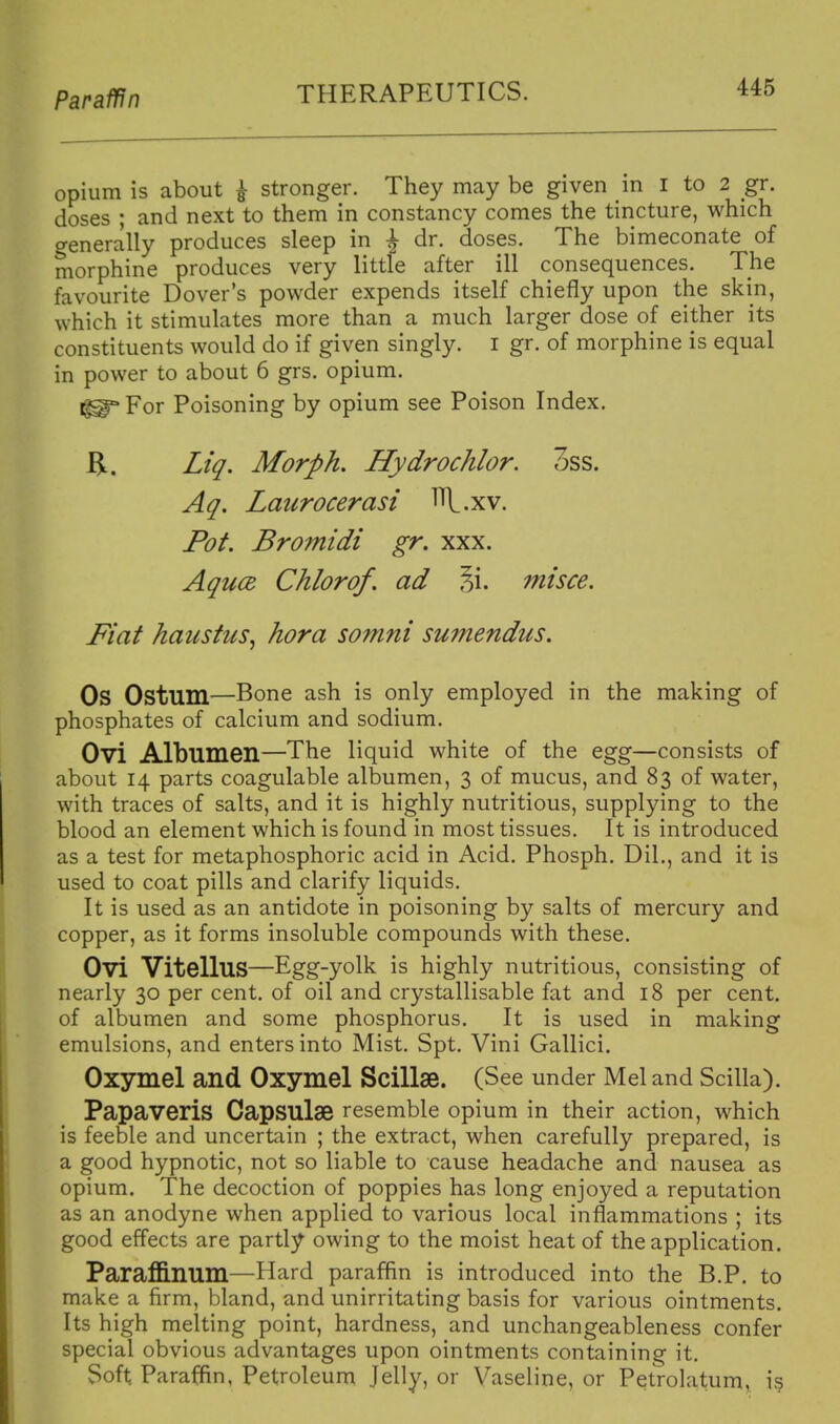 Paraffin opium is about ^ stronger. They may be given in I to 2 gr. doses ; and next to them in constancy comes the tincture, which generally produces sleep in ^ dr. doses. The bimeconate of morphine produces very little after ill consequences. The favourite Dover's powder expends itself chiefly upon the skin, which it stimulates more than a much larger dose of either its constituents would do if given singly, i gr. of morphine is equal in power to about 6 grs. opium. For Poisoning by opium see Poison Index. Z/^. Morph. Hydrochlor. 3ss. Aq. Laurocerasi l\.xv. Pot. Bromidi gr. xxx. AqucB Chlorof. ad 5i. misce. Fiat haustus^ hora somni sumendus. Os Ostum—Bone ash is only employed in the making of phosphates of calcium and sodium. Ovi Albumen—The liquid white of the egg—consists of about 14 parts coagulable albumen, 3 of mucus, and 83 of water, with traces of salts, and it is highly nutritious, supplying to the blood an element which is found in most tissues. It is introduced as a test for metaphosphoric acid in Acid. Phosph. DiL, and it is used to coat pills and clarify liquids. It is used as an antidote in poisoning by salts of mercury and copper, as it forms insoluble compounds with these. Ovi VitelluS—Egg-ydk is highly nutritious, consisting of nearly 30 per cent, of oil and crystallisable fat and 18 per cent, of albumen and some phosphorus. It is used in making emulsions, and enters into Mist, Spt. Vini Gallici. Oxymel and Oxymel Scillae. (See under Mel and Scilla). Papaveris Capsulae resemble opium in their action, which is feeble and uncertain ; the extract, when carefully prepared, is a good hypnotic, not so liable to cause headache and nausea as opium. The decoction of poppies has long enjoyed a reputation as an anodyne when applied to various local inflammations ; its good effects are partly owing to the moist heat of the application. Paraffinum—Hard paraffin is introduced into the B.P. to make a firm, bland, and unirritating basis for various ointments. Its high melting point, hardness, and unchangeableness confer special obvious advantages upon ointments containing it. Soft Paraffin, Petroleum Jelly, or Vaseline, or Petrolatum, i?