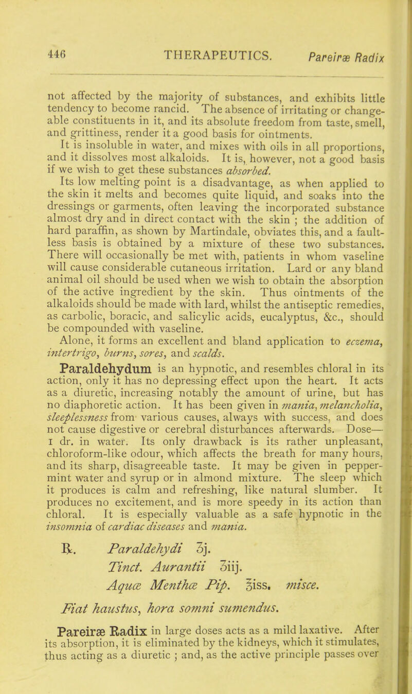 THERAPEUTICS. Pareirx Radix not affected by the majority of substances, and exhibits little tendency to become rancid. The absence of irritating or change- able constituents in it, and its absolute freedom from taste, smell, and grittiness, render it a good basis for ointments. It is insoluble in water, and mixes with oils in all proportions, and it dissolves most alkaloids. It is, however, not a good basis if we wish to get these substances absorbed. Its low melting point is a disadvantage, as when applied to the skin it melts and becomes quite liquid, and soaks into the dressings or garments, often leaving the incorporated substance almost dry and in direct contact with the skin ; the addition of hard paraffin, as shown by Martindale, obviates this, and a fault- less basis is obtained by a mixture of these two substances. There will occasionally be met with, patients in whom vaseline will cause considerable cutaneous irritation. Lard or any bland animal oil should be used when we wish to obtain the absorption of the active ingredient by the skin. Thus ointments of the alkaloids should be made with lard, whilst the antiseptic remedies, as carbolic, boracic, and salicylic acids, eucalyptus, &c., should be compounded with vaseline. Alone, it forms an excellent and bland application to eczema^ intertrigo, burns, sores, and scalds. Paraldehydum is an hypnotic, and resembles chloral in its action, only it has no depressing effect upon the heart. It acts as a diuretic, increasing notably the amount of urine, but has no diaphoretic action. It has been given in mania., melancholia, sleeplessness ixom various causes, always with success, and does not cause digestive or cerebral disturbances afterwards. Dose— I dr. in w^ater. Its only drawback is its rather unpleasant, chloroform-like odour, which affects the breath for many hours, and its sharp, disagreeable taste. It may be given in pepper- mint water and syrup or in almond mixture. The sleep which it produces is calm and refreshing, like natural slumber. It produces no excitement, and is more speedy in its action than chloral. It is especially valuable as a safe hypnotic in the insomnia of cardiac diseases and mania. Paraldehydi 3j. Tinct. Aurantii Aquce. Menthce Ftp. iiss. 7?iisce. Fiat hausfus, hora somni sutiiendus. Pareirae Radix in large doses acts as a mild laxative. After its absorption, it is eliminated by the kidneys, which it stimulates, thus acting as a diuretic ; and, as the active principle passes over