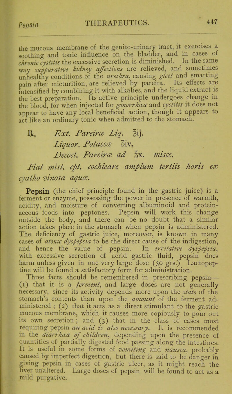 Pepsin the mucous membrane of the genito-urinary tract, it exercises a soothing and tonic influence on the bladder, and in cases of chronic cystitis the excessive secretion is diminished. In the same way suppurative kidney affections are relieved, and sometirnes unhealthy conditions of the urethra^ causing gleet and smarting pain after micturition, are relieved by pareira. Its effects are intensified by combining it with alkalies, and the liquid extract is the best preparation. Its active principle undergoes change in the blood, for when injected for gonorrhoea and cystitis it does not appear to have any local beneficial action, though it appears to act like an ordinary tonic when admitted to the stomach. R. Ext. PareircE Liq. Sij. Liquor. Potassce, 3iv. Decoct, PareircB ad 5x. misce. Fiat mist, cpt, cochleare ampluni tertiis horis ex cyatho vi?iosa aquce. Pepsin (the chief principle found in the gastric juice) is a ferment or enzyme, possessing the power in presence of warmth, acidity, and moisture of converting albuminoid and protein- aceous foods into peptones. Pepsin will work this change outside the body, and there can be no doubt that a similar action takes place in the stomach when pepsin is administered. The deficiency of gastric juice, moreover, is known in many cases of atonic dyspepsia to be the direct cause of the indigestion, and hence the value of pepsin. In irritative dyspepsia^ with excessive secretion of acrid gastric fluid, pepsin does harm unless given in one very large dose (30 grs.) Lactopep- tine will be found a satisfactory form for administration. Three facts should be remembered in prescribing pepsin— (i) that it is a ferment^ and large doses are not generally necessary, since its activity depends more upon the state of the stomach's contents than upon the aviount of the ferment ad- ministered ; (2) that it acts as a direct stimulant to the gastric mucous membrane, which it causes more copiously to pour out its own secretion ; and (3) that in the class of cases most requiring pepsin an acid is also necessary. It is recommended in the diarrhoea of children^ depending upon the presence of quantities of partially digested food passing along the intestines. It is useful in some forms of vo??nting and nausea^ probably caused by imperfect digestion, but there is said to be danger in giving pepsin in cases of gastric ulcer, as it might reach the liver unaltered. Large doses of pepsin will be found to act as a mild purgative.