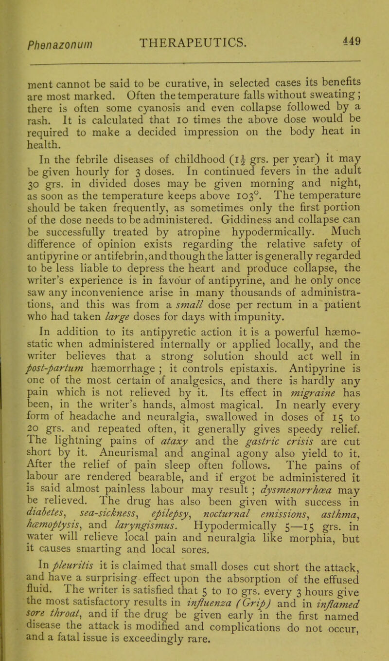 ment cannot be said to be curative, in selected cases its benefits are most marked. Often the temperature falls without sweating ; there is often some cyanosis and even collapse followed by a rash. It is calculated that lo times the above dose would be required to make a decided impression on the body heat in health. In the febrile diseases of childhood (i^ grs. per year) it may be given hourly for 3 doses. In continued fevers in the adult 30 grs. in divided doses may be given morning and night, as soon as the temperature keeps above 103. The temperature should be taken frequently, as sometimes only the first portion of the dose needs to be administered. Giddiness and collapse can be successfully treated by atropine hypodermically. Much difference of opinion exists regarding the relative safety of antipyrine or antifebrin, and though the latter is generally regarded to be less liable to depress the heart and produce collapse, the writer's experience is in favour of antipyrine, and he only once saw any inconvenience arise in many thousands of administra- tions, and this was from a small dose per rectum in a patient who had taken large doses for days with impunity. In addition to its antipyretic action it is a powerful haemo- static when administered internally or applied locally, and the writer believes that a strong solution should act well in post-partum haemorrhage ; it controls epistaxis. Antipyrine is one of the most certain of analgesics, and there is hardly any pain which is not relieved by it. Its effect in mig7'aine has been, in the writer's hands, almost magical. In nearly every form of headache and neuralgia, swallowed in doses of 15 to 20 grs. and repeated often, it generally gives speedy relief. The lightning pains of ataxy and the gastric crisis are cut short by it. Aneurismal and anginal agony also yield to it. After the relief of pain sleep often follows. The pains of labour are rendered bearable, and if ergot be administered it is said almost painless labour may result ; dysmenorrhoea may be relieved. The drug has also been given with success in diabetes^ sea-sickness^ epilepsy^ nocturnal emissions^ asthma^ h(Bmoptysis^ and laryngismus. Hypodermically 5—15 grs. in water will relieve local pain and neuralgia like morphia, but it causes smarting and local sores. In pleuritis it is claimed that small doses cut short the attack, and have a surprising effect upon the absorption of the effused fluid. The writer is satisfied that 5 to 10 grs. every 3 hours give the most satisfactory results in influenza (Grip) and in inflamed sore throaty and if the drug be given early in the first named disease the attack is modified and complications do not occur, and a fatal issue is exceedingly rare. '