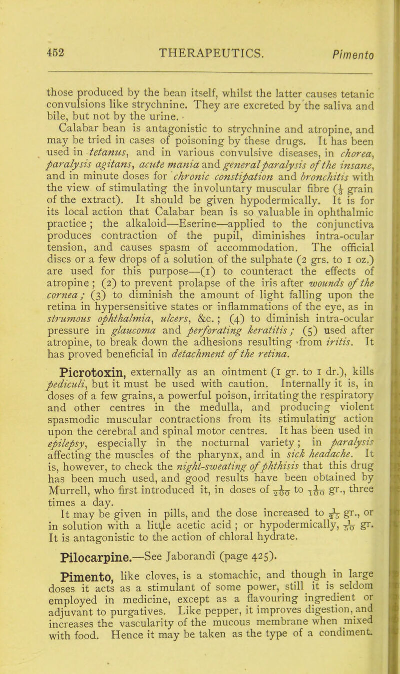 those produced by the bean itself, whilst the latter causes tetanic convulsions like strychnine. They are excreted by the saliva and bile, but not by the urine. • Calabar bean is antagonistic to strychnine and atropine, and may be tried in cases of poisoning by these drugs. It has been used in tetanus^ and in various convulsive diseases, in chorea^ paralysis agitans, acute mania ^r\d gejieralparalysis of the insaiie^ and in minute doses for chronic constipation and bronchitis with the view of stimulating the involuntary muscular fibre grain of the extract). It should be given hypodermically. It is for its local action that Calabar bean is so valuable in ophthalmic practice ; the alkaloid—Eserine—applied to the conjunctiva produces contraction of the pupil, diminishes intra-ocular tension, and causes spasm of accommodation. The official discs or a few drops of a solution of the sulphate (2 grs, to i oz.) are used for this purpose—(i) to counteract the effects of atropine ; (2) to prevent prolapse of the iris after wounds of the cornea; (3) to diminish the amount of light falling upon the retina in hypersensitive states or inflammations of the eye, as in strumous ophthalmia^ ulcers^ &c. ; (4) to diminish intra-ocular pressure in glaucoma and perforating keratitis; (5) used after atropine, to break down the adhesions resulting 'from iritis. It has proved beneficial in detachment of the retina. Picrotoxin, externally as an ointment (l gr. to i dr.), kills pediculi^ but it must be used with caution. Internally it is, in doses of a few grains, a powerful poison, irritating the respiratory and other centres in the medulla, and producing violent spasmodic muscular contractions from its stimulating action upon the cerebral and spinal motor centres. It has been used in epilepsy^ especially in the nocturnal variety; in paralysis affecting the muscles of the pharynx, and in sick headache. It is, however, to check the night-sweating of phthisis that this drug has been much used, and good results have been obtained by Murrell, who first introduced it, in doses of -^^^ to gr., three times a day. It may be given in pills, and the dose increased to ^ gr., or in solution with a little acetic acid ; or hypodermically, -Jq gr. It is antagonistic to the action of chloral hydrate. Pilocarpine—See Jaborandi (page 425). Pimento, like cloves, is a stomachic, and though^ in large doses it acts as a stimulant of some power, still it is seldom employed in medicine, except as a flavouring ingredient or adjuvant to purgatives. Like pepper, it improves digestion, and increases the vascularity of the mucous membrane when mixed with food. Hence it may be taken as the type of a condiment.