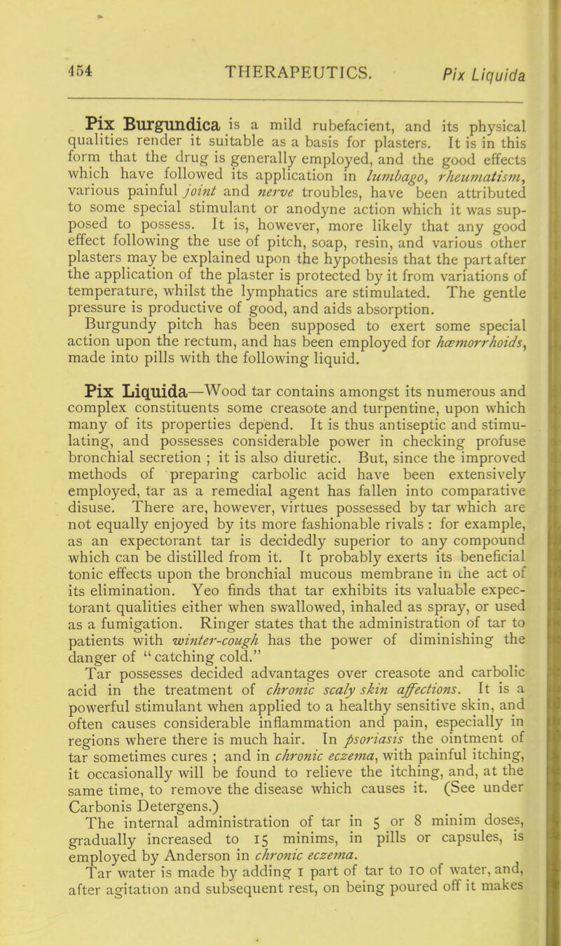 Pix Liquida Pix Burgundica is a mild rubefacient, and its physical qualities render it suitable as a basis for plasters. It is in this form that the drug is generally employed, and the good effects which have followed its application in lumbago, rheumatism, various painful joint and nerve troubles, have been attributed to some special stimulant or anodyne action which it was sup- posed to possess. It is, however, more likely that any good effect following the use of pitch, soap, resin, and various other plasters maybe explained upon the hypothesis that the part after the application of the plaster is protected by it from variations of temperature, whilst the lymphatics are stimulated. The gentle pressure is productive of good, and aids absorption. Burgundy pitch has been supposed to exert some special action upon the rectum, and has been employed for hcemorrhoids, made into pills with the following liquid. Pix LiQ.llida—Wood tar contains amongst its numerous and complex constituents some creasote and turpentine, upon which many of its properties depend. It is thus antiseptic and stimu- lating, and possesses considerable power in checking profuse bronchial secretion ; it is also diuretic. But, since the improved methods of preparing carbolic acid have been extensively employed, tar as a remedial agent has fallen into comparative disuse. There are, however, virtues possessed by tar which are not equally enjoyed by its more fashionable rivals : for example, as an expectorant tar is decidedly superior to any compound which can be distilled from it. It probably exerts its beneficial tonic effects upon the bronchial mucous membrane in the act of its elimination. Yeo finds that tar exhibits its valuable expec- torant qualities either when swallowed, inhaled as spray, or used as a fumigation. Ringer states that the administration of tar to patients with winter-cough has the power of diminishing the danger of catching cold. Tar possesses decided advantages over creasote and carbolic acid in the treatment of chronic scaly skin affections. It is a powerful stimulant when applied to a healthy sensitive skin, and often causes considerable inflammation and pain, especially in regions where there is much hair. In psoriasis the ointment of tar sometimes cures ; and in chronic eczema^ with painful itching, it occasionally will be found to relieve the itching, and, at the same time, to remove the disease which causes it. (See under Carbonis Detergens.) The internal administration of tar in 5 or 8 minim doses, gradually increased to 15 minims, in pills or capsules, is employed by Anderson in chronic eczevia. Tar water is made by adding i part of tar to 10 of water, and, after agitation and subsequent rest, on being poured off it makes