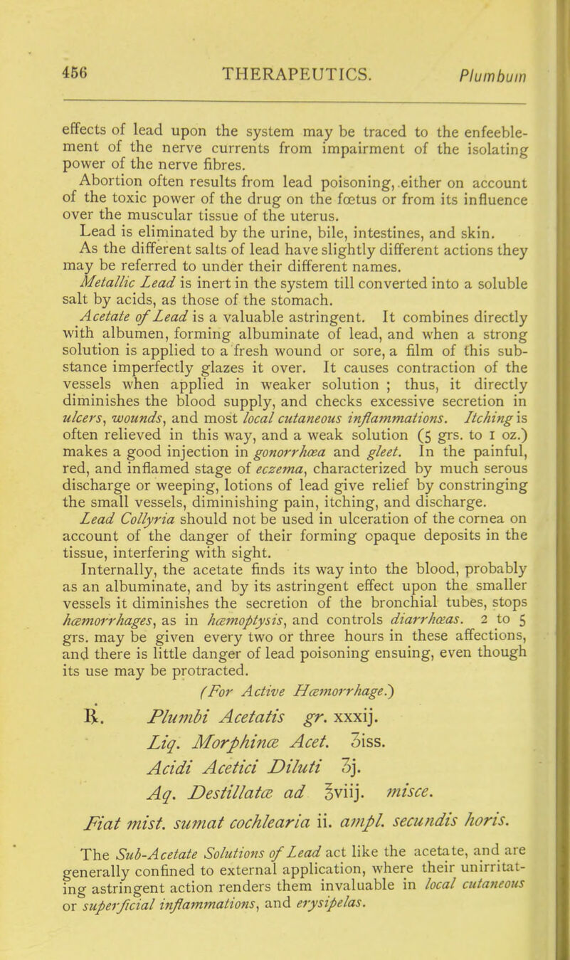 effects of lead upon the system may be traced to the enfeeble- ment of the nerve currents from impairment of the isolating power of the nerve fibres. Abortion often results from lead poisoning, .either on account of the toxic power of the drug on the foetus or from its influence over the muscular tissue of the uterus. Lead is eliminated by the urine, bile, intestines, and skin. As the different salts of lead have slightly different actions they may be referred to under their different names. Metallic Lead is inert in the system till converted into a soluble salt by acids, as those of the stomach. Acetate of Lead \s a valuable astringent. It combines directly with albumen, forming albuminate of lead, and when a strong solution is applied to a fresh wound or sore, a film of this sub- stance imperfectly glazes it over. It causes contraction of the vessels when applied in Aveaker solution ; thus, it directly diminishes the blood supply, and checks excessive secretion in ulcers^ wounds.^ and most local cutaneous inflammations. Ltching is often relieved in this way, and a weak solution (5 grs. to i oz.) makes a good injection in gonorrhoea and gleet. In the painful, red, and inflamed stage of eczema., characterized by much serous discharge or weeping, lotions of lead give relief by constringing the small vessels, diminishing pain, itching, and discharge. Lead Collyria should not be used in ulceration of the cornea on account of the danger of their forming opaque deposits in the tissue, interfering with sight. Internally, the acetate finds its way into the blood, probably as an albuminate, and by its astringent effect upon the smaller vessels it diminishes the secretion of the bronchial tubes, stops Jiamorrhages^ as in hamoptysis^ and controls diarrhceas. 2 to 5 grs. may be given every two or three hours in these affections, and there is little danger of lead poisoning ensuing, even though its use may be protracted. {For Active Hmnorrhage^ R. Plu7nbi Acetatis gr. xxxij. Liq. Morphince. Acet. 3iss. Acidi Acetici Diluti 3j. Aq. Destillatce. ad §viij. inisce. Fiat mist, suniat cochlearia ii. ampl. secundis horis. The Sub-Acetate Solutions of Lead act like the acetate, and are generally confined to external application, where their unirritat- ing astringent action renders them invaluable in local cutaneous or superficial inflammations.^ and erysipelas.