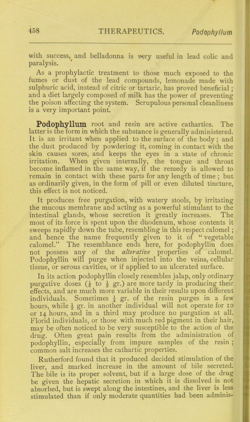 THERAPEUTICS. Podophyllum with success, and belladonna is very useful in lead colic and paralysis. As a prophylactic treatment to those much exposed to the fumes or dust of the lead compounds, lemonade made with sulphuric acid, instead of citric or tartaric, has proved beneficial; and a diet largely composed of milk has the power of preventing the poison affecting the system. Scrupulous personal cleanliness is a very important point. Podophyllum root and resin are active cathartics. The latter is tne form in which the substance is generally administered. It is an irritant when applied to the surface of the body ; and the dust produced by powdering it, coming in contact with the skin causes sores, and keeps the eyes in a state of chronic irritation. When given internally, the tongue and throat become inflamed in the same way, if the remedy is allowed to remain in contact with these parts for any length of time ; but as ordinarily given, in the form of pill or even diluted tincture, this effect is not noticed. It produces free purgation, with watery stools, by irritating the mucous membrane and acting as a powerful stimulant to the intestinal glands, whose secretion it greatly increases. The most of its force is spent upon the duodenum, whose contents it sweeps rapidly down the tube, resembling in this respect calomel; and hence the name frequently given to it of  vegetable calomel. The resemblance ends here, for podophyllin does not possess any of the alterative properties of calomel. Podophyllin will purge when injected into the veins, cellular tissue, or serous cavities, or if applied to an ulcerated surface. In its action podophyllin closely resembles jalap, only ordinar)' purgative doses to \ gr.) are more tardy in producing their effects, and are much more variable in their results upon different individuals. Sometimes \ gr. of the resin purges in a few hours, while \ gr. in another individual will not operate for lo or 14 hours, and in a third may produce no purgation at all. Florid individuals, or those with much red pigment in their hair, may be often noticed to be very susceptible to the action of the drug. Often great pain results from the administration of podophyllin, especially from impure samples of the resin ; common salt increases the cathartic properties. Rutherford found that it produced decided stimulation of the liver, and marked increase in the amount of bile secreted. The bile is its proper solvent, but if a large dose of the drug be given the hepatic secretion. in which it is dissolved is not absorbed, but is swept along the intestines, and the liver is less stimulated than if only moderate quantities had been adminis-