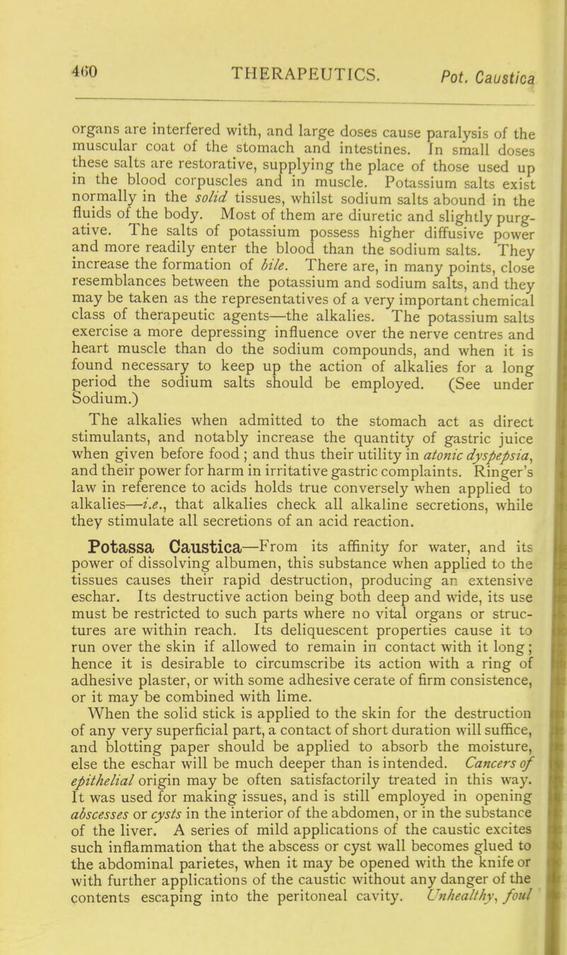 organs are interfered with, and large doses cause paralysis of the muscular coat of the stomach and intestines. In small doses these salts are restorative, supplying the place of those used up in the blood corpuscles and in muscle. Potassium salts exist normally in the so/id tissues, whilst sodium salts abound in the fluids of the body. Most of them are diuretic and slightly purg- ative. The salts of potassium possess higher diffusive power and more readily enter the blood than the sodium salts. They increase the formation of di/e. There are, in many points, close resemblances between the potassium and sodium salts, and they may be taken as the representatives of a very important chemical class of therapeutic agents—the alkalies. The potassium salts exercise a more depressing influence over the nerve centres and heart muscle than do the sodium compounds, and when it is found necessary to keep up the action of alkalies for a long period the sodium salts should be employed. (See under Sodium.) The alkalies when admitted to the stomach act as direct stimulants, and notably increase the quantity of gastric juice when given before food ; and thus their utility in atonic dyspepsia^ and their power for harm in irritative gastric complaints. Ringer's law in reference to acids holds true conversely when applied to alkalies—2'.^., that alkalies check all alkaline secretions, while they stimulate all secretions of an acid reaction. Potassa Caustica—From its affinity for water, and its power of dissolving albumen, this substance when applied to the tissues causes their rapid destruction, producing an extensive eschar. Its destructive action being both deep and wide, its use must be restricted to such parts where no vital organs or struc- tures are within reach. Its deliquescent properties cause it to run over the skin if allowed to remain in contact with it long; hence it is desirable to circumscribe its action with a ring of adhesive plaster, or with some adhesive cerate of firm consistence, or it may be combined with lime. When the solid stick is applied to the skin for the destruction of any very superficial part, a contact of short duration will suffice, and blotting paper should be applied to absorb the moisture, else the eschar will be much deeper than is intended. Cancers of epithelial origin may be often satisfactorily treated in this way. It was used for making issues, and is still employed in opening abscesses or cysts in the interior of the abdomen, or in the substance of the liver. A series of mild applications of the caustic excites such inflammation that the abscess or cyst wall becomes glued to the abdominal parietes, when it may be opened with the knife or with further applications of the caustic without any danger of the contents escaping into the peritoneal cavity. Unhealthy., foul