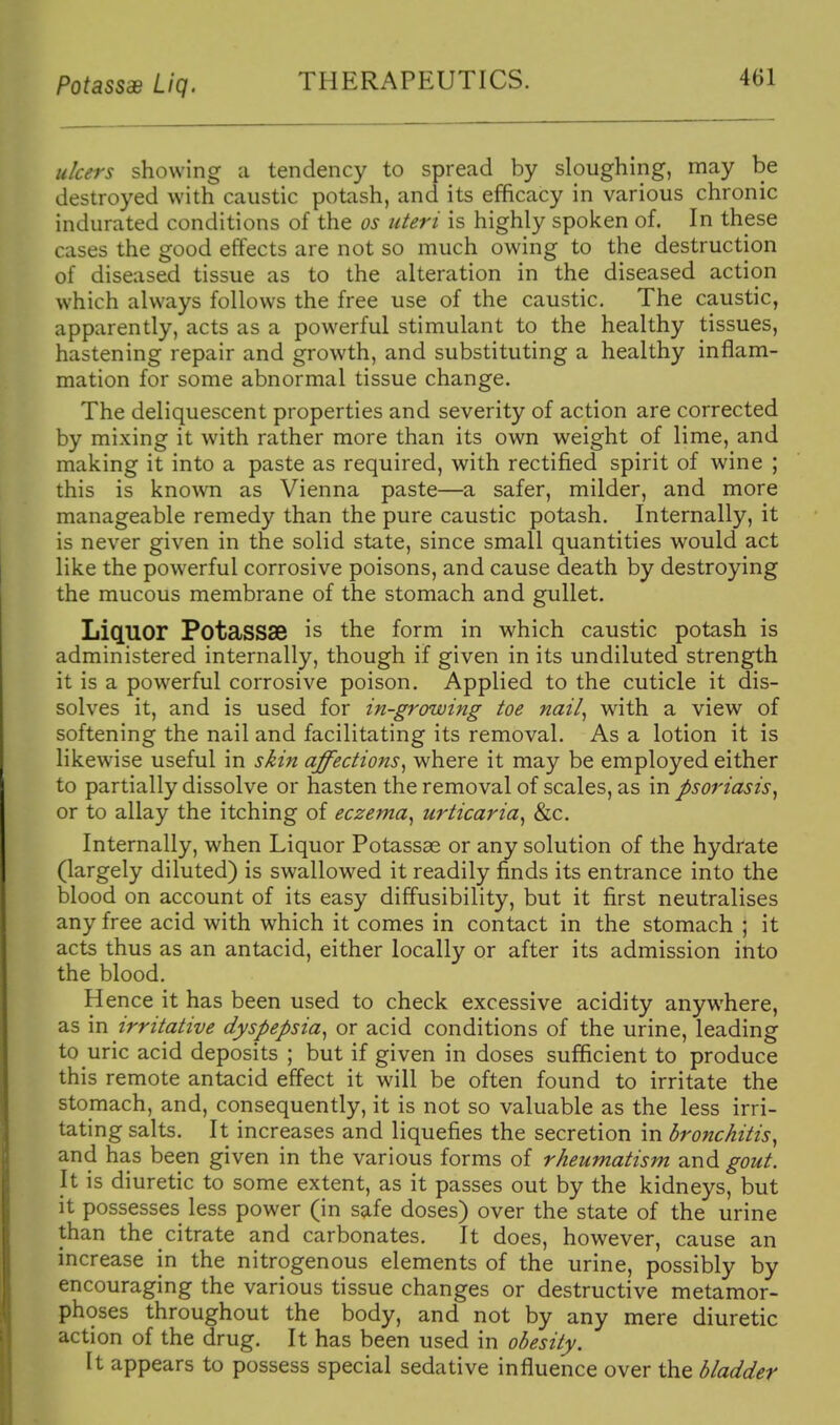 PotassaB Liq. THERAPEUTICS. u/cers showing a tendency to spread by sloughing, may be destroyed with caustic potash, and its efficacy in various chronic indurated conditions of the os uteri is highly spoken of. In these cases the good effects are not so much owing to the destruction of diseased tissue as to the alteration in the diseased action which always follows the free use of the caustic. The caustic, apparently, acts as a powerful stimulant to the healthy tissues, hastening repair and growth, and substituting a healthy inflam- mation for some abnormal tissue change. The deliquescent properties and severity of action are corrected by mixing it with rather more than its own weight of lime, and making it into a paste as required, with rectified spirit of wine ; this is known as Vienna paste—a safer, milder, and more manageable remedy than the pure caustic potash. Internally, it is never given in the solid state, since small quantities would act like the powerful corrosive poisons, and cause death by destroying the mucous membrane of the stomach and gullet. LiQ.110r PotaSS3B is the form in which caustic potash is administered internally, though if given in its undiluted strength it is a powerful corrosive poison. Applied to the cuticle it dis- solves it, and is used for in-growing toe nail^ with a view of softening the nail and facilitating its removal. As a lotion it is likewise useful in skin affections^ where it may be employed either to partially dissolve or hasten the removal of scales, as in psoriasis^ or to allay the itching of eczema^ urticaria^ &c. Internally, when Liquor Potassae or any solution of the hydrate (largely diluted) is swallowed it readily finds its entrance into the blood on account of its easy diffusibility, but it first neutralises any free acid with which it comes in contact in the stomach ; it acts thus as an antacid, either locally or after its admission into the blood. Hence it has been used to check excessive acidity anywhere, as in irritative dyspepsia^ or acid conditions of the urine, leading to uric acid deposits ; but if given in doses sufficient to produce this remote antacid effect it will be often found to irritate the stomach, and, consequently, it is not so valuable as the less irri- tating salts. It increases and liquefies the secretion in bronchitis^ and has been given in the various forms of rheumatism and gout. It is diuretic to some extent, as it passes out by the kidneys, but it possesses less power (in safe doses) over the state of the urine than the citrate and carbonates. It does, however, cause an increase in the nitrogenous elements of the urine, possibly by encouraging the various tissue changes or destructive metamor- phoses throughout the body, and not by any mere diuretic action of the drug. It has been used in obesity. It appears to possess special sedative influence over the bladder