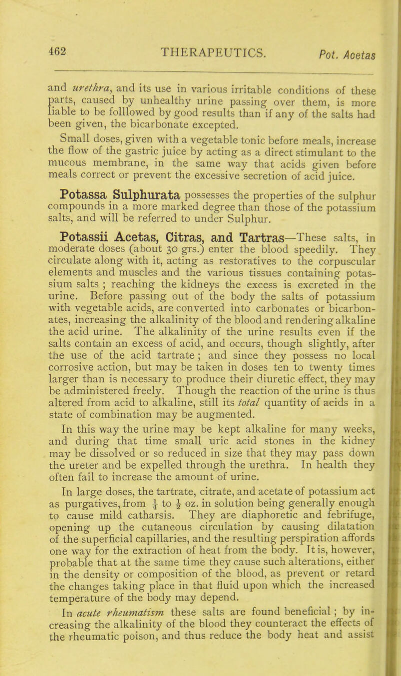 and urethra, and its use in various irritable conditions of these parts, caused by unhealthy urine passing over them, is more liable to be folllowed by good results than if any of the salts had been given, the bicarbonate excepted. Small doses, given with a vegetable tonic before meals, increase the flow of the gastric juice by acting as a direct stimulant to the mucous membrane, in the same way that acids given before meals correct or prevent the excessive secretion of acid juice. Potassa Sulphurata possesses the properties of the sulphur compounds in a more marked degree than those of the potassium salts, and will be referred to under Sulphur. Potassii Acetas, Citras, and Tartras—These salts, in moderate doses (about 30 grs.) enter the blood speedily. They circulate along with it, acting as restoratives to the corpuscular elements and muscles and the various tissues containing potas- sium salts ; reaching the kidneys the excess is excreted in the urine. Before passing out of the body the salts of potassium with vegetable acids, are converted into carbonates or bicarbon- ates, increasing the alkalinity of the blood and rendering alkaline the acid urine. The alkalinity of the urine results even if the salts contain an excess of acid, and occurs, though slightly, after the use of the acid tartrate ; and since they possess no local corrosive action, but may be taken in doses ten to twenty times larger than is necessary to produce their diuretic effect, they may be administered freely. Though the reaction of the urine is thus altered from acid to alkaline, still its total quantity of acids in a state of combination may be augmented. In this way the urine may be kept alkaline for many weeks, and during that time small uric acid stones in the kidney may be dissolved or so reduced in size that they may pass down the ureter and be expelled through the urethra. In health they often fail to increase the amount of urine. In large doses, the tartrate, citrate, and acetate of potassium act as purgatives, from | to ^ oz. in solution being generally enough to cause mild catharsis. They are diaphoretic and febrifuge, opening up the cutaneous circulation by causing dilatation of the superficial capillaries, and the resulting perspiration affords one way for the extraction of heat from the body. It is, however, probable that at the same time they cause such alterations, either in the density or composition of the blood, as prevent or retard the changes taking place in that fluid upon which the increased temperature of the body may depend. In acute rheumatism these salts are found beneficial; by in- creasing the alkalinity of the blood they counteract the effects of the rheumatic poison, and thus reduce the body heat and assist