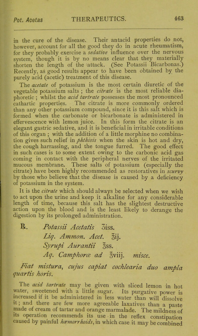 in the cure of the disease. Their antacid properties do not, however, account for all the good they do in acute rheumatism, for they probably exercise a sedative influence over the nervous system, though it is by no means clear that they materially shorten the length of the 'attack. (See Potassii Bicarbonas.) Recently, as good results appear to have been obtained by the purely acid (acetic) treatment of this disease. The acetate of potassium is the most certain diuretic of the vegetable potassium salts ; the citrate is the most reliable dia- phoretic ; whilst the acid tartrate possesses the most pronounced cathartic properties. The citrate is more commonly ordered than any other potassium compound, since it is this salt which is formed when the carbonate or bicarbonate is administered in effervescence with lemon juice. In this form the citrate is an elegant gastric sedative, and it is beneficial in irritable conditions of this organ ; with the addition of a little morphine no combina- tion gives such relief in phthisis when the skin is hot and dry, the cough harrassing, and the tongue furred. The good effect in such cases is to some extent owing to the carbonic acid gas coming in contact with the peripheral nerves of the irritated mucous membrane. These salts of potassium (especially the citrate) have been highly recommended as restoratives in scurvy by those who believe that the disease is caused by a deficiency of potassium in the system. It is the citrate which should always be selected when we wish to act upon the urine and keep it alkaline for any considerable length of time, because this salt has the slightest destructive action upon the blood and is the least likely to derange the digestion by its prolonged administration. R. Potassii Acetatis 3iss. Liq. Ammon. Acet. sij. Syrupi Aurantii §ss. Aq. Camphorce. ad Jviij. misce. Fiat mistura^ cujus capiat cochlear ia duo ampla quartis horis. The acid tartrate may be given with sliced lemon in hot water, sweetened with a little sugar. Its purgative power is increased if it be administered in less water than will dissolve it; and there are few more agreeable laxatives than a paste made of cream of tartar and orange marmalade. The mildness of its operation recommends its use ■ in the reflex constipation caused by painful hcemorrhoids, in which case it may be combined