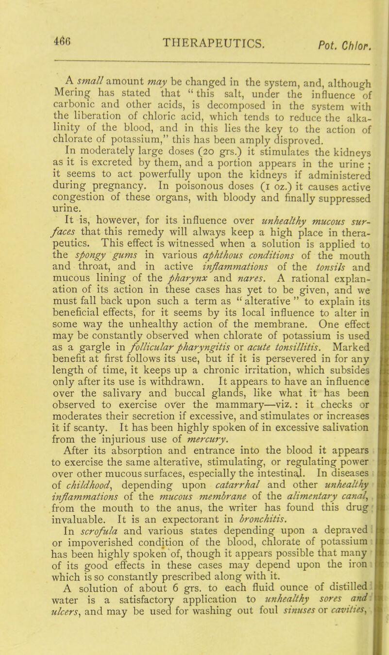 A sma// amount may be changed in the system, and, although Mering has stated that  this salt, under the influence of carbonic and other acids, is decomposed in the system with the liberation of chloric acid, which tends to reduce the alka- linity of the blood, and in this lies the key to the action of chlorate of potassium, this has been amply disproved. In moderately large doses (20 grs.) it stimulates the kidneys as it is excreted by them, and a portion appears in the urine ; it seems to act powerfully upon the kidneys if administered during pregnancy. In poisonous doses (i oz.) it causes active congestion of these organs, with bloody and finally suppressed urine. It is, however, for its influence over unhealthy mucous sur- faces that this remedy will always keep a high place in thera- peutics. This effect is witnessed when a solution is applied to the spongy gums in various aphthous conditions of the mouth and throat, and in active inflammations of the tonsils and mucous lining of the pharynx and nares. A rational explan- ation of its action in these cases has yet to be given, and we must fall back upon such a term as  alterative  to explain its beneficial effects, for it seems by its local influence to alter in some way the unhealthy action of the membrane. One effect may be constantly observed when chlorate of potassium is used as a gargle in follicular pharyngitis or acute tonsillitis. Marked benefit at first follows its use, but if it is persevered in for any length of time, it keeps up a chronic irritation, which subsides only after its use is withdrawn. It appears to have an influence over the salivary and buccal glands, like what it has been observed to exercise over the mammary—viz.: it checks or moderates their secretion if excessive, and stimulates or increases it if scanty. It has been highly spoken of in excessive salivation from the injurious use of mercury. After its absorption and entrance into the blood it appears to exercise the same alterative, stimulating, or regulating power over other mucous surfaces, especially the intestinal. In diseases of childhood.^ depending upon catarrhal and other un/iealihy inflammations of the mucous membrane of the alimentary canal^ from the mouth to the anus, the writer has found this drug: invaluable. It is an expectorant in bronchitis. In scrofula and various states depending upon a depraved'. or impoverished condition of the blood, chlorate of potassium: has been highly spoken of, though it appears possible that many of its good effects in these cases may depend upon the iron which is so constantly prescribed along with it. A solution of about 6 grs. to each fluid ounce of distilled ' water is a satisfactory application to unhealthy sores and- ulcers^ and may be used for washing out foul sinuses or cavities,