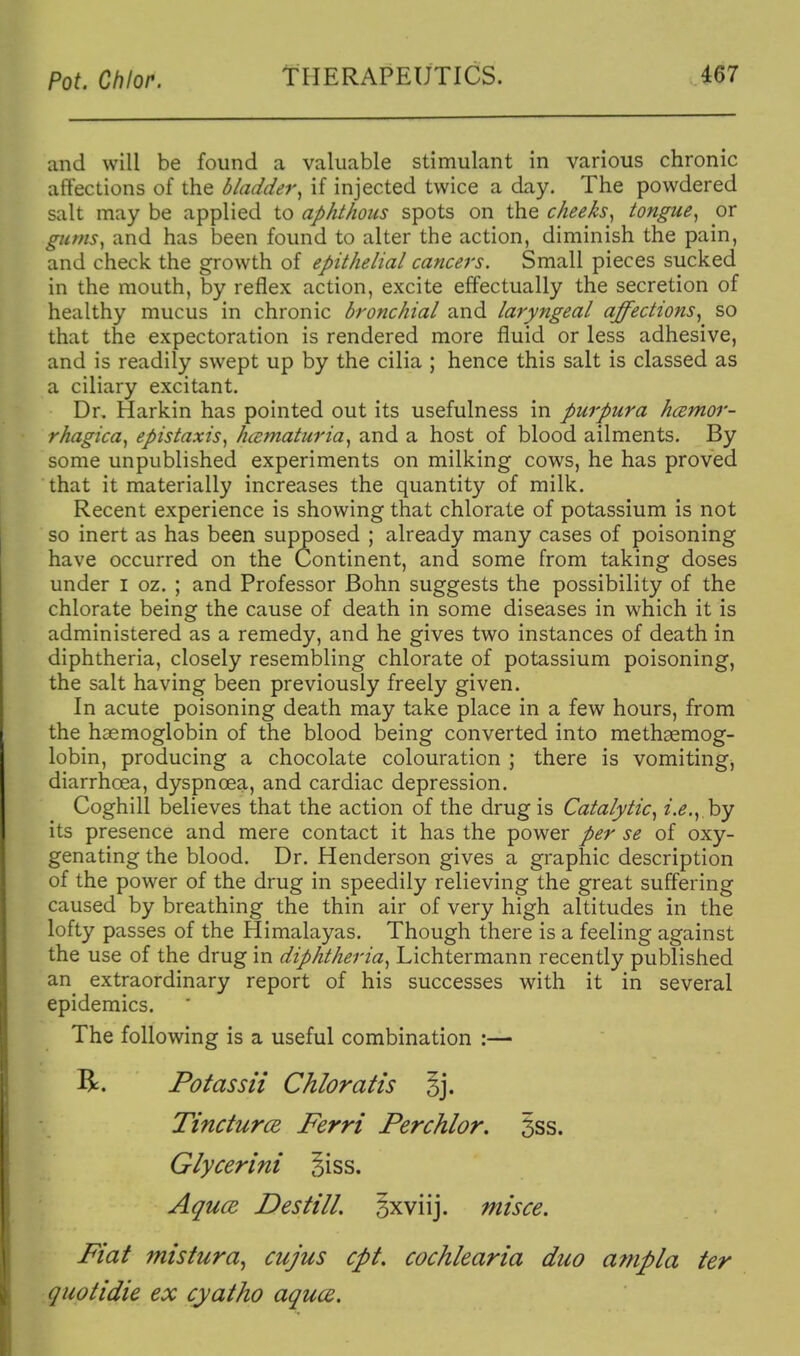 and will be found a valuable stimulant in various chronic affections of the bladder^ if injected twice a day. The powdered salt may be applied to aphthous spots on the cheeks^ tongue^ or gums^ and has been found to alter the action, diminish the pain, and check the growth of epithelial cancers. Small pieces sucked in the mouth, by reflex action, excite effectually the secretion of healthy mucus in chronic bronchial and laryngeal affections^ so that the expectoration is rendered more fluid or less adhesive, and is readily swept up by the cilia ; hence this salt is classed as a ciliary excitant. Dr. Harkin has pointed out its usefulness in purpura hcemor- rhagica^ epistaxis^ hcematuria^ and a host of blood ailments. By some unpublished experiments on milking cows, he has proved that it materially increases the quantity of milk. Recent experience is showing that chlorate of potassium is not so inert as has been supposed ; already many cases of poisoning have occurred on the Continent, and some from taking doses under i oz, ; and Professor Bohn suggests the possibility of the chlorate being the cause of death in some diseases in which it is administered as a remedy, and he gives two instances of death in diphtheria, closely resembling chlorate of potassium poisoning, the salt having been previously freely given. In acute poisoning death may take place in a few hours, from the haemoglobin of the blood being converted into methaemog- lobin, producing a chocolate colouration ; there is vomiting, diarrhoea, dyspnoea, and cardiac depression. Coghill believes that the action of the drug is Catalytic^ i.e., by its presence and mere contact it has the power per se of oxy- genating the blood. Dr. Henderson gives a graphic description of the power of the drug in speedily relieving the great suffering caused by breathing the thin air of very high altitudes in the lofty passes of the Himalayas. Though there is a feeling against the use of the drug in diphtheria, Lichtermann recently published an^ extraordinary report of his successes with it in several epidemics. The following is a useful combination :— R. Potassii Chloratis §j. Tincturce, Ferri Perchlor. §ss. Glycerini §iss. Aquce Destill. §xviij. misce. Fiat mistura^ cujus cpt. cochlearia duo anipla ter quotidie ex cyatho aqua.