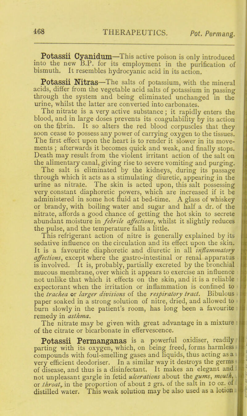 Potassii Cyanidum—This active poison is only introduced into the new B.P. for its employment in the purification of bismuth. It resembles hydrocyanic acid in its action. Potassii Nitras—The salts of potassium, with the mineral acids, differ from the vegetable acid salts of potassium in passing through the system and being eliminated unchanged in the urine, whilst the latter are converted into carbonates. The nitrate is a very active substance ; it rapidly enters the blood, and in large doses prevents its coagulability by its action on the fibrin. It so alters the red blood corpuscles that they soon cease to possess any power of carrying oxygen to the tissues. The first effect upon the heart is to render it slower in its move- ments ; afterwards it becomes quick and weak, and finally stops. Death may result from the violent irritant action of the salt on the alimentary canal, giving rise to severe vomiting and purging. The salt is eliminated by the kidneys, during its passage through which it acts as a stimulating diuretic, appearing in the urine as nitrate. The skin is acted upon, this salt possessing very constant diaphoretic powers, which are increased if it be administered in some hot fluid at bed-time. A glass of whiskey or brandy, with boiling water and sugar and half a dr. of the nitrate, affords a good chance of getting the hot skin to secrete abundant moisture in febrile affections^ whilst it slightly reduces the pulse, and the temperature falls a little. This refrigerant action of nitre is generally explained by its sedative influence on the circulation and its effect upon the skin. It is a favourite diaphoretic and diuretic in all inflammatory affections^ except where the gastro-intestinal or renal apparatus is involved. It is, probably, partially excreted by the bronchial mucous membrane, over which it appears to exercise an influence not unlike that which it effects on the skin, and it is a reliable expectorant when the irritation or inflammation is confined to the trachea or larger divisions of the respiratory tract. Bibulous paper soaked in a strong solution of nitre, dried, and allowed to burn slowly in the patient's room, has long been a favourite remedy in asthma. The nitrate may be given with great advantage in a mixture ; of the citrate or bicarbonate in effervescence. Potassii Permanganas is a powerful oxidiser, readily; parting with its oxygen, which, on being freed, forms harmless r compounds with foul-smelling gases and liquids, thus acting as a i very efficient deodoriser. In a similar way it destroys the germs - of disease, and thus is a disinfectant. It makes an elegant and : not unpleasant gargle in fetid ulcerations about the gums^ mouthy or throaty in the proportion of about 2 grs. of the salt in 10 oz. of: distilled water. This weak solution may be also used as a lotion.