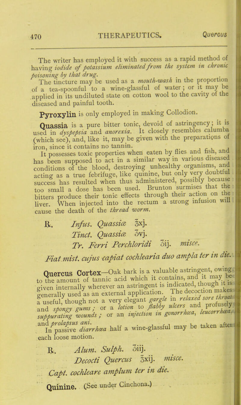 The writer has employed it with success as a rapid method of h:iYing iodide of poLassium eliminated from the system in chronic poisoning by that drug. The tincture may be used as a mouth-wash in the proportion of a tea-spoonful to a wine-glassful of water ; or it may be applied in its undiluted state on cotton wool to the cavity of the diseased and painful tooth. Pyroxylin is only employed in making Collodion. Quassia is a pure bitter tonic, devoid of astringency; it is used in dyspepsia and anorexia. It closely resembles calumba (which see), and, like it, may be given with the preparations of iron, since it contains no tannin. j c v, a It possesses toxic properties when eaten by flies and hsh, ana has been supposed to act in a similar way in various diseased conditions of the blood, destroying unhealthy organisms, and acting as a true febrifuge, like quinine, but only very doubtful . success has resulted when thus administered, possibly because too small a dose has been used. Brunton surmises that the : bitters produce their tonic effects through their action on the : liver. When injected into the rectum a strong infusion will cause the death of the thread worm. ^. Infus. QuassicR §xj. Tinct. Quassice. 3vj. Tr. Ferri Perchloridi 5ij. miscp. Fiat mist, cujus capiat cochlearia duo ampla ter in die. OuercUS Cortex—Oak bark is a valuable astringent, owing, to?h™unt of Snic acid which it contains, and it may b given internally wherever an astrmgent is indicated, though it isi lenerally used as an external application The decoction make f useful, though not a very elegant gargle in ^'^l^^^'d'^^'^^^f^ and spongy gums; or a lotion to flabby ulcers and profusely. TppSating wounds ; or an injection m gonorrhoea, leucorrhma ^^\lt£^:Zrrh.a half a wine-glassful may be taken each loose motion. R. Alum. Sulph. 3iij. Decocti Quercus 5xij. misce. Capt. cochleare amplum ter in die. Quinine. (See under Cinchona.)