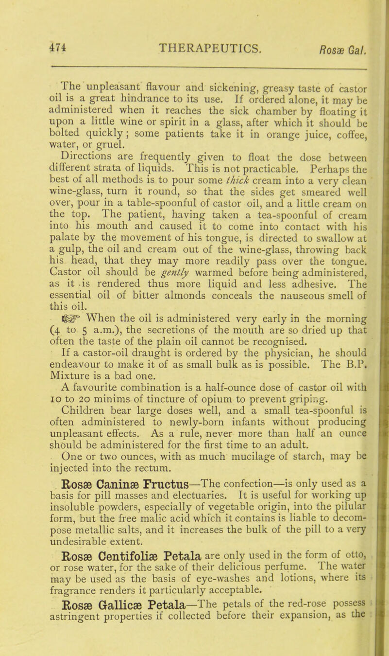 The unpleasant flavour and sickening, greasy taste of castor oil is a great hindrance to its use. If ordered alone, it may be administered when it reaches the sick chamber by floating it upon a little wine or spirit in a glass, after which it should be bolted quickly ; some patients take it in orange juice, coffee, water, or gruel. Directions are frequently given to float the dose between different strata of liquids. This is not practicable. Perhaps the best of all methods is to pour some i/zic^ cream into a very clean wine-glass, turn it round, so that the sides get smeared well over, pour in a table-spoonful of castor oil, and a little cream on the top. The patient, having taken a tea-spoonful of cream into his mouth and caused it to come into contact with his palate by the movement of his tongue, is directed to swallow at a gulp, the oil and cream out of the wine-glass, throwing back his head, that they may more readily pass over the tongue. Castor oil should be gently warmed before being administered, as it is rendered thus more liquid and less adhesive. The essential oil of bitter almonds conceals the nauseous smell of this oil. When the oil is administered very early in the morning (4 to 5 a.m.), the secretions of the mouth are so dried up that often the taste of the plain oil cannot be recognised. If a castor-oil draught is ordered by the physician, he should endeavour to make it of as small bulk as is possible. The B.P. Mixture is a bad one. A favourite combination is a half-ounce dose of castor oil with 10 to 20 minims of tincture of opium to prevent gripii.g. Children bear large doses well, and a small tea-spoonful is often administered to newly-born infants without producing unpleasant effects. As a rule, never more than half an ounce should be administered for the first time to an adult. One or two ounces, with as much mucilage of starch, may be injected into the rectum. RoSSe Caninae FrUCtUS—The confection—is only used as a basis for pill masses and electuaries. It is useful for working up insoluble powders, especially of vegetable origin, into the pilular form, but the free malic acid which it contains is liable to decom- pose metallic salts, and it increases the bulk of the pill to a very undesirable extent. Rosse Centifolise Petala are only used in the form of otto, or rose water, for the sake of their delicious perfume. The water may be used as the basis of eye-washes and lotions, where its fragrance renders it particularly acceptable. Rosae Gallicae Petala—The petals of the red-rose possess astringent properties if collected before their expansion, as the