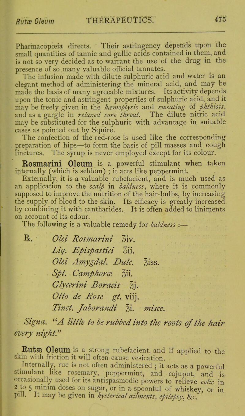 Pharmacopoeia directs. Their astringency depends upon the small quantities of tannic and gallic acids contained in them, and is not so very decided as to warrant the use of the drug in the presence of so many valuable official tannates. The infusion made with dilute sulphuric acid and water is an elegant method of administering the mineral acid, and may be made the basis of many agreeable mixtures. Its activity depends upon the tonic and astringent properties of sulphuric acid, and it may be freely given in the hcBmoptysis and sweating of phthisis^ and as a sfar^le in relaxed sore throat. The dilute nitric acid • •11 may be substituted for the sulphuric with advantage in suitable cases as pointed out by Squire. The confection of the red-rose is used like the corresponding preparation of hips—to form the basis of pill masses and cough linctures. The s}Tup is never employed except for its colour. Rosmarini Oleum is a powerful stimulant when taken internally (which is seldom) ; it acts like peppermint. Externally, it is a valuable rubefacient, and is much used as an application to the scalp in baldness^ where it is commonly supposed to improve the nutrition of the hair-bulbs, by increasing the supply of blood to the skin. Its efficacy is greatly increased by combining it with cantharides. It is often added to liniments on account of its odour. The following is a valuable remedy for baldness :— R. Olei Rosmarini 3iv. Liq, Epispastici 3ii. Olei Amygdal. Dulc. §iss. Spt. Camphorce Glycerini Boracis Sj. Otto de Rose gt. viij. Tinct. Jaborandi §i. misce, Signa. little to be rubbed into the roots of the hair every nights Rutae Oleum is a strong rubefacient, and if applied to the skin with friction it will often cause vesication. Internally, rue is not often administered ; it acts as a powerful stimulant like rosemary, peppermint, and cajuput, and is occasionally used for its antispasmodic powers to relieve colic in 2 to 5 minim doses on sugar, or in a spoonful of whiskey, or in pill. It may be given in hysterical ailments^ epilepsy^ &c.