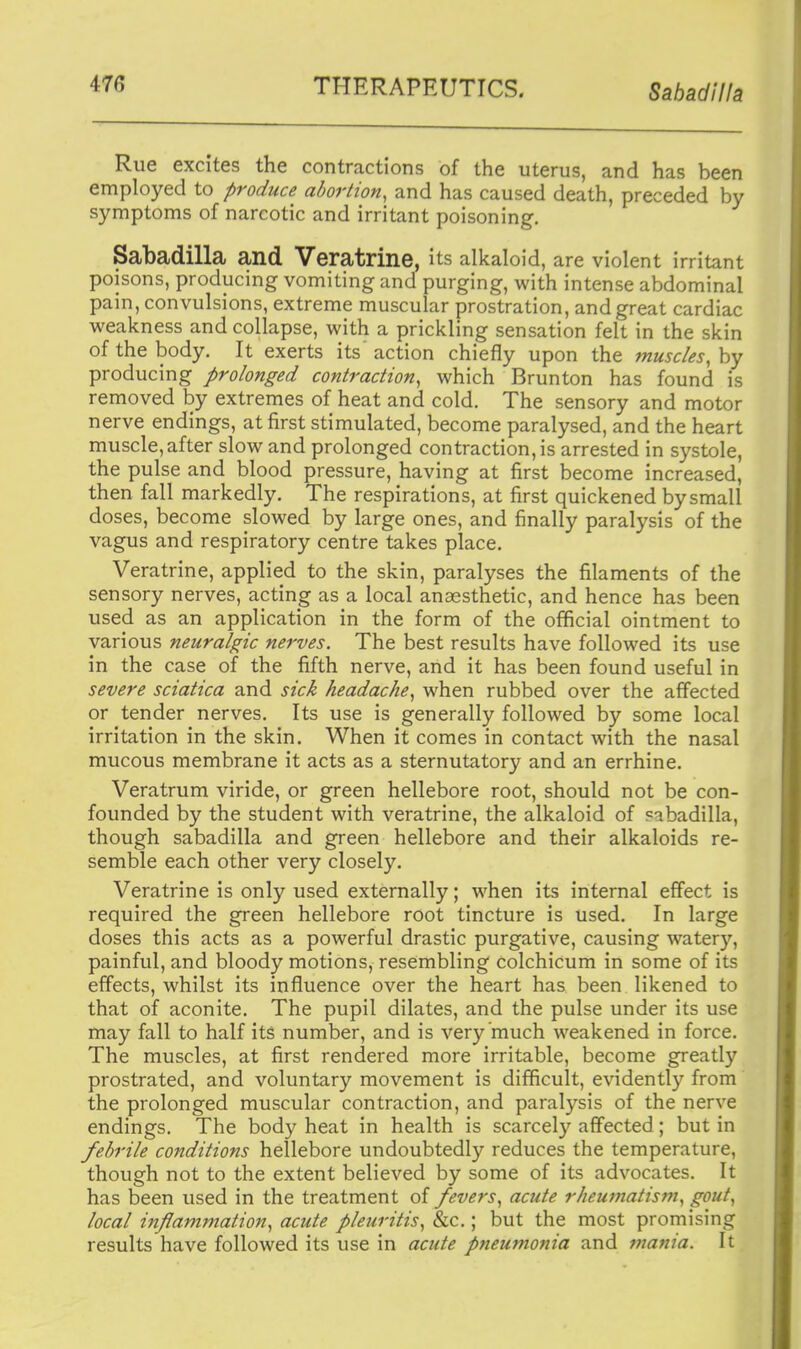 Rue excites the contractions of the uterus, and has been employed to produce abortion, and has caused death, preceded by symptoms of narcotic and irritant poisoning. Sabadilla and Veratrine, its alkaloid, are violent irritant poisons, producing vomiting and purging, with intense abdominal pain, convulsions, extreme muscular prostration, and great cardiac weakness and collapse, with a prickling sensation felt in the skin of the body. It exerts its action chiefly upon the muscles, hy producing prolonged contraction, which Brunton has found is removed by extremes of heat and cold. The sensory and motor nerve endings, at first stimulated, become paralysed, and the heart muscle,after slow and prolonged contraction, is arrested in systole, the pulse and blood pressure, having at first become increased, then fall markedly. The respirations, at first quickened by small doses, become slowed by large ones, and finally paralysis of the vagus and respiratory centre takes place. Veratrine, applied to the skin, paralyses the filaments of the sensory nerves, acting as a local anaesthetic, and hence has been used as an application in the form of the official ointment to various neuralgic nerves. The best results have followed its use in the case of the fifth nerve, and it has been found useful in severe sciatica and sick headache, when rubbed over the affected or tender nerves. Its use is generally followed by some local irritation in the skin. When it comes in contact with the nasal mucous membrane it acts as a sternutatory and an errhine. Veratrum viride, or green hellebore root, should not be con- founded by the student with veratrine, the alkaloid of ?ibadilla, though sabadilla and green hellebore and their alkaloids re- semble each other very closely. Veratrine is only used externally; when its internal effect is required the green hellebore root tincture is used. In large doses this acts as a powerful drastic purgative, causing watery, painful, and bloody motions, resembling colchicum in some of its effects, whilst its influence over the heart has been likened to that of aconite. The pupil dilates, and the pulse under its use may fall to half its number, and is very much weakened in force. The muscles, at first rendered more irritable, become greatly prostrated, and voluntary movement is difficult, evidently from the prolonged muscular contraction, and paralysis of the nerve endings. The body heat in health is scarcely affected ; but in febrile conditions hellebore undoubtedly reduces the temperature, though not to the extent believed by some of its advocates. It has been used in the treatment of fevers, acute rheumatism, gout, local inflammation, acute pleuritis, &c.; but the most promising results have followed its use in acute pneumonia and mania. It