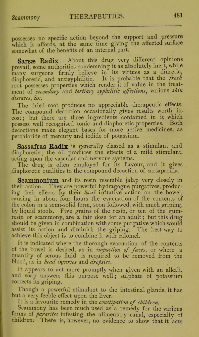 Scammony THERAPEUTICS. possesses no specific action beyond the support and pressure which it affords, at the same time giving the affected surface somewhat of the benefits of an internal part. Sarsse Radix —About this drug very different opinions prevail, some authorities condemning it as absolutely inert, while many surgeons firmly believe in its virtues as a diuretic, diaphoretic, and antisyphilitic. It is probable that the /resA root possesses properties which render it of value in the treat- ment of secondary and tertiary syphilitic affections^ various skin diseases^ &c. The dried root produces no appreciable therapeutic effects. The compound decoction occasionally gives results worth its cost; but there are three ingredients contained in it which possess well recognised tonic and diaphoretic properties. Both decoctions make elegant bases for more active medicines, as perchloride of mercury and iodide of potassium. Sassafras Radix is generally classed as a stimulant and diaphoretic ; the oil produces the effects of a mild stimulant, acting upon the vascular and nervous systems. The drug is often employed for its flavour, and it gives ,diaphoretic qualities to the compound decoction of sarsaparilla. Scammonium and its resin resemble jalap very closely in their action. They are powerful hydragogue purgatives, produc- ing their effects by their local irritative action on the bowel, causing in about four hours the evacuation of the contents of the colon in a semi-solid form, soon followed, with much griping, by liquid stools. Five grains of the resin, or ten of the gum- resin or scammony, are a fair dose for an adult; but this drug should be given in combination with some purgative which would assist its action and diminish the griping. The best way to achieve this object is to combine it with calomel. It is indicated where the thorough evacuation of the contents of the bowel is desired, as in impaction of fceces^ or where a quantity of serous fluid is required to be removed from the blood, as in head injuries and dropsies. It appears to act more promptly when given with an alkali, and soap answers this purpose well; sulphate of potassium corrects its griping. Though a powerful stimulant to the intestinal glands, it has but a very feeble effect upon the liver. It is a favourite remedy in the constipation of children. Scammony has been much used as a remedy for the various forms of parasites infesting the alimentary canal, especially of children. There is, however, no evidence to show that it acts