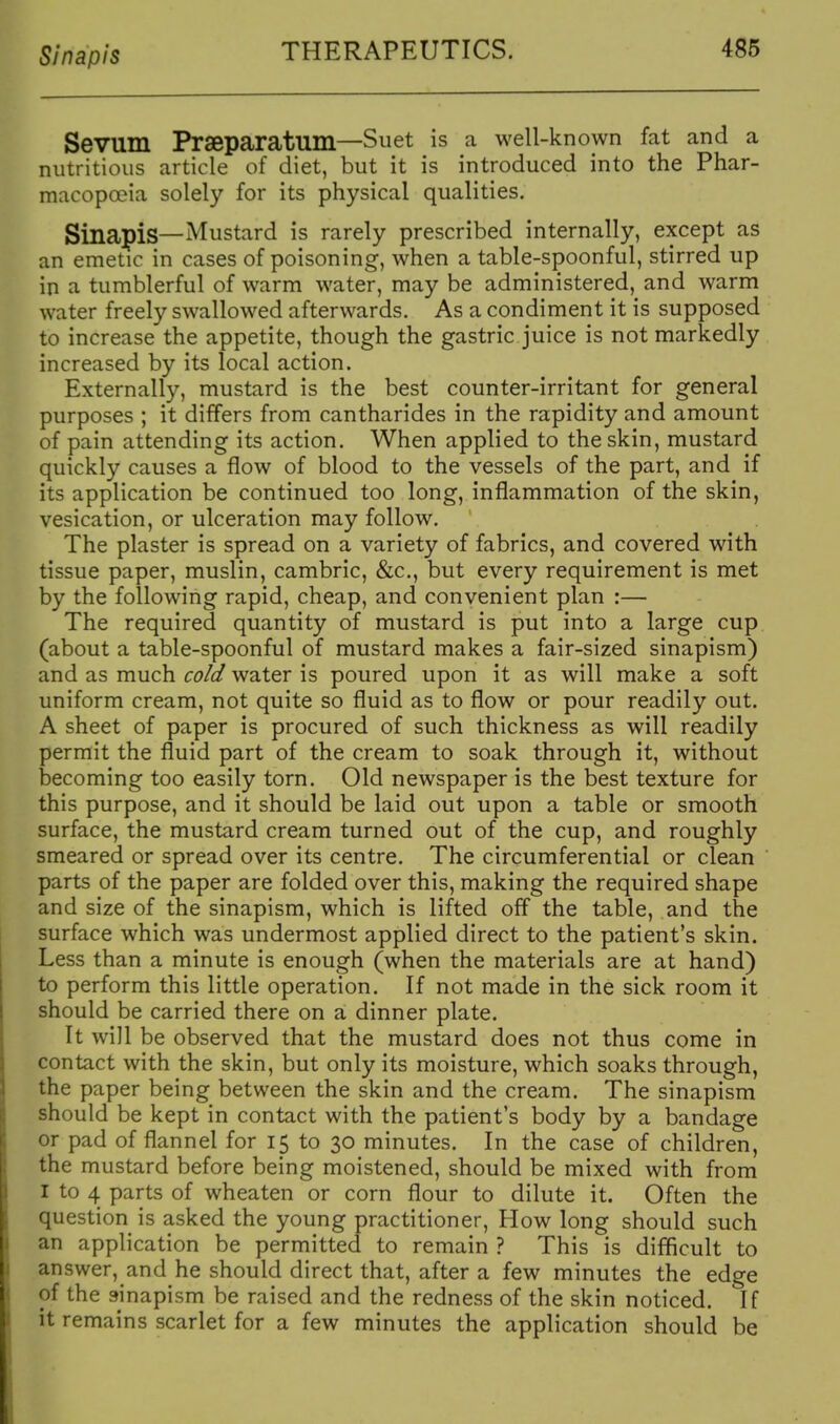 Sin apis Sevum Praeparatum—Suet is a well-known fat and a nutritious article of diet, but it is introduced into the Phar- macopceia solely for its physical qualities. Sinapis—Mustard is rarely prescribed internally, except as an emetic in cases of poisoning, when a table-spoonful, stirred up in a tumblerful of warm water, may be administered, and warm water freely swallowed afterwards. As a condiment it is supposed to increase the appetite, though the gastric juice is not markedly increased by its local action. Externally, mustard is the best counter-irritant for general purposes ; it differs from cantharides in the rapidity and amount of pain attending its action. When applied to the skin, mustard quickly causes a flow of blood to the vessels of the part, and if its application be continued too long, inflammation of the skin, vesication, or ulceration may follow. The plaster is spread on a variety of fabrics, and covered with tissue paper, muslin, cambric, &c., but every requirement is met by the following rapid, cheap, and convenient plan :— The required quantity of mustard is put into a large cup (about a table-spoonful of mustard makes a fair-sized sinapism) and as much co/d water is poured upon it as will make a soft uniform cream, not quite so fluid as to flow or pour readily out. A sheet of paper is procured of such thickness as will readily permit the fluid part of the cream to soak through it, without becoming too easily torn. Old newspaper is the best texture for this purpose, and it should be laid out upon a table or smooth surface, the mustard cream turned out of the cup, and roughly smeared or spread over its centre. The circumferential or clean parts of the paper are folded over this, making the required shape and size of the sinapism, which is lifted off the table, and the surface which was undermost applied direct to the patient's skin. Less than a minute is enough (when the materials are at hand) to perform this little operation. If not made in the sick room it should be carried there on a dinner plate. It will be observed that the mustard does not thus come in contact with the skin, but only its moisture, which soaks through, the paper being between the skin and the cream. The sinapism should be kept in contact with the patient's body by a bandage or pad of flannel for 15 to 30 minutes. In the case of children, the mustard before being moistened, should be mixed with from I to 4 parts of wheaten or corn flour to dilute it. Often the question is asked the young practitioner, How long should such an application be permitted to remain ? This is difficult to answer, and he should direct that, after a few minutes the edge of the sinapism be raised and the redness of the skin noticed. If it remains scarlet for a few minutes the application should be