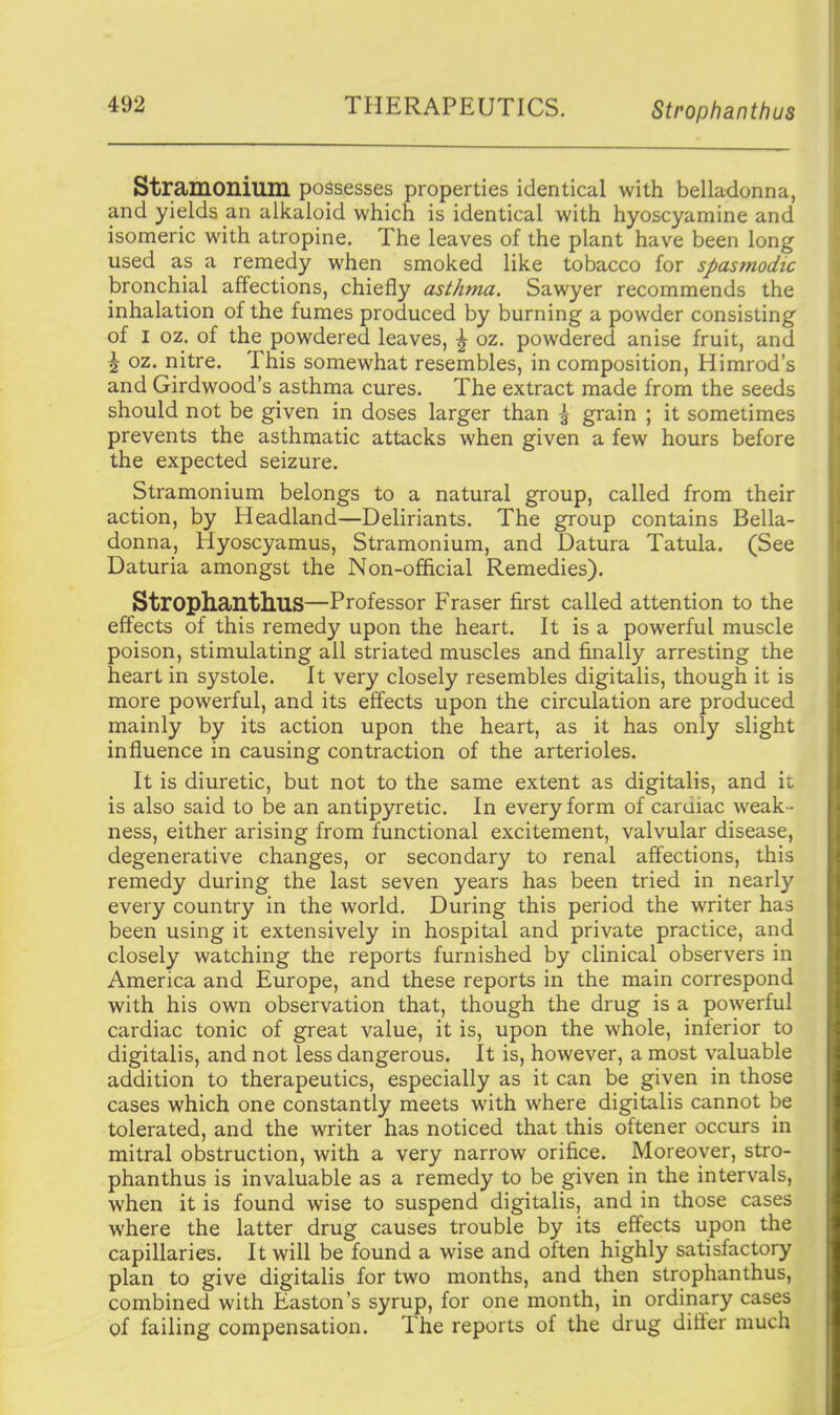 THERAPEUTICS. Strophanthus Stramonium possesses properties identical with belladonna, and yields an alkaloid which is identical with hyoscyamine and isomeric with atropine. The leaves of the plant have been long used as a remedy when smoked like tobacco for spasmodic bronchial affections, chiefly asthma. Sawyer recommends the inhalation of the fumes produced by burning a powder consisting of I oz. of the powdered leaves, ^ oz. powdered anise fruit, and \ oz. nitre. This somewhat resembles, in composition, Himrod's and Girdwood's asthma cures. The extract made from the seeds should not be given in doses larger than \ grain ; it sometimes prevents the asthmatic attacks when given a few hours before the expected seizure. Stramonium belongs to a natural group, called from their action, by Headland—Deliriants. The group contains Bella- donna, Hyoscyamus, Stramonium, and Datura Tatula. (See Daturia amongst the Non-official Remedies). Strophanthus—Professor Eraser first called attention to the effects of this remedy upon the heart. It is a powerful muscle poison, stimulating all striated muscles and finally arresting the heart in systole. It very closely resembles digitalis, though it is more powerful, and its effects upon the circulation are produced mainly by its action upon the heart, as it has only slight influence in causing contraction of the arterioles. It is diuretic, but not to the same extent as digitalis, and it is also said to be an antip3netic. In every form of cardiac weak- ness, either arising from functional excitement, valvular disease, degenerative changes, or secondary to renal affections, this remedy during the last seven years has been tried in nearly every country in the world. During this period the writer has been using it extensively in hospital and private practice, and closely watching the reports furnished by clinical observers in America and Europe, and these reports in the main correspond with his own observation that, though the drug is a powerful cardiac tonic of great value, it is, upon the whole, inferior to digitalis, and not less dangerous. It is, however, a most valuable addition to therapeutics, especially as it can be given in those cases which one constantly meets with where digitalis cannot be tolerated, and the writer has noticed that this oftener occurs in mitral obstruction, with a very narrow orifice. Moreover, stro- phanthus is invaluable as a remedy to be given iri the intervals, when it is found wise to suspend digitalis, and in those cases where the latter drug causes trouble by its effects upon the capillaries. It will be found a wise and often highly satisfactory plan to give digitalis for two months, and then strophanthus, combined with Easton's syrup, for one month, in ordinary cases of failing compensation. The reports of the drug differ much