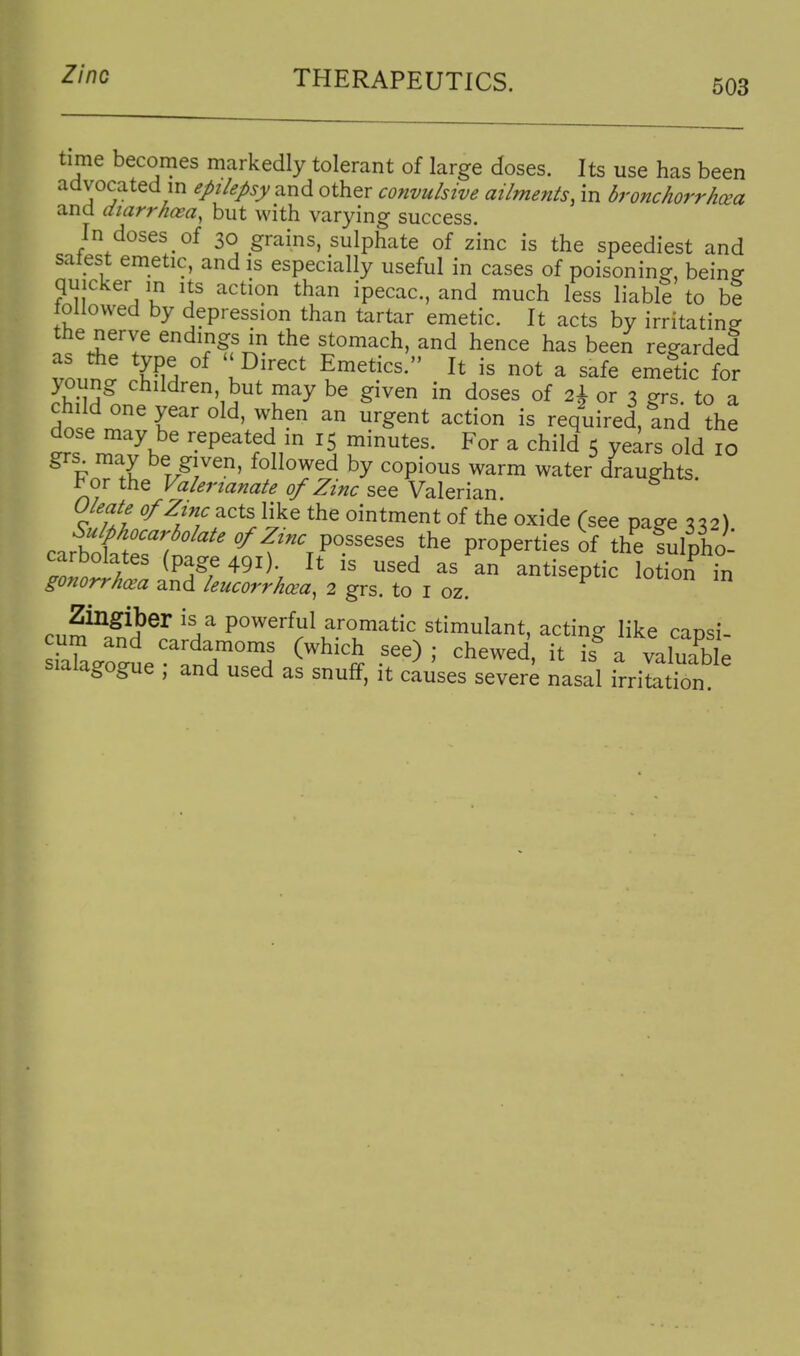 503 time becomes markedly tolerant of large doses. Its use has been advocated m ej>i/e/>sy and other convulsive ailments, in bronchorrhxa and diarrhoea, but with varying success. In doses of 30 grains, sulphate of zinc is the speediest and salest emetic, and is especially useful in cases of poisoning, beine quicker in its action than ipecac, and much less liabl? to be tollovved by depression than tartar emetic. It acts by irritating the nerve endings in the stomach, and hence has been regarded as the type of ''Direct Emetics. It is not a safe emetic for young children, but may be given in doses of 2^ or x errs to a i'^^ required, and the dose may be repeated m 15 minutes. For a child 5 years old 10 r/r^' by copious warm water draughts. For the Valerianate of Zinc see Valerian. Oleate of Zinc acts like the ointment of the oxide (see paee %\2\ cartkt?^ ''^f^P'.'^'^^^ properties of the fulpho- carbolates (page 491). It is used as an antiseptic lotion in gonorrhcea and leucorrho^a, 2 grs. to I oz. Zingiber is a powerful aromatic stimulant, acting like cansi cum and cardamoms (which see) ; chewed it is a valuibIp sialagogue ; and used as snuff, it causes sever^ nasal irri^tion