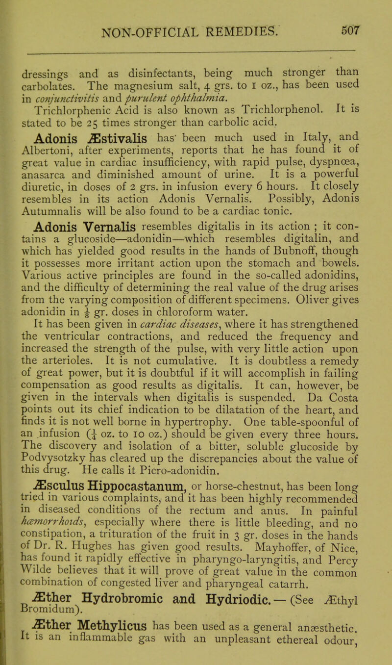 dressings and as disinfectants, being much stronger than carbolates. The magnesium salt, 4 grs. to I oz., has been used in conjuyidivitis and purulent ophthalmia. Trichlorphenic Acid is also known as Trichlorphenol. It is stated to be 25 times stronger than carbolic acid, Adonis ^Stivalis has' been much used in Italy, _ and Albertoni, after experiments, reports that he has found it of great value in cardiac insufficiency, with rapid pulse, dyspnoea, anasarca and diminished amount of urine. It is a powerful diuretic, in doses of 2 grs. in infusion every 6 hours. It closely resembles in its action Adonis Vernalis. Possibly, Adonis Autumnalis will be also found to be a cardiac tonic. Adonis Vernalis resembles digitalis in its action ; it con- tains a glucoside—adonidin—which resembles digitalin, and which has yielded good results in the hands of Bubnoff, though it possesses more irritant action upon the stomach and bowels. Various active principles are found in the so-called adonidins, and the difficulty of determining the real value of the drug arises from the varying composition of different specimens. Oliver gives adonidin in \ gr. doses in chloroform water. It has been given in cardiac diseases^ where it has strengthened the ventricular contractions, and reduced the frequency and increased the strength of the pulse, with very little action upon the arterioles. It is not cumulative. It is doubtless a remedy of great power, but it is doubtful if it will accomplish in failing compensation as good results as digitalis. It can, however, be given in the intervals when digitalis is suspended. Da Costa points out its chief indication to be dilatation of the heart, and finds it is not well borne in hypertrophy. One table-spoonful of an infusion Q oz. to 10 oz.) should be given every three hours. The discovery and isolation of a bitter, soluble glucoside by Podvysotzky has cleared up the discrepancies about the value of this drug. He calls it Picro-adonidin. .^Isculus Hippocastanum, or horse-chestnut, has been long tried in various complaints, and it has been highly recommended in diseased conditions of the rectum and anus. In painful h(2morrhoids^ especially where there is little bleeding, and no constipation, a trituration of the fruit in 3 gr. doses in the hands of Dr. R. Hughes has given good results. Mayhoffer, of Nice, has found it rapidly effective in pharyngo-laryngitis, and Percy Wilde believes that it will prove of great value in the common combination of congested liver and pharyngeal catarrh. ^ther Hydrobromic and Hydriodic. — (See ^thyl Bromidum). ^ther Methylicus has been used as a general ancesthetic. It is an inflammable gas with an unpleasant ethereal odour,