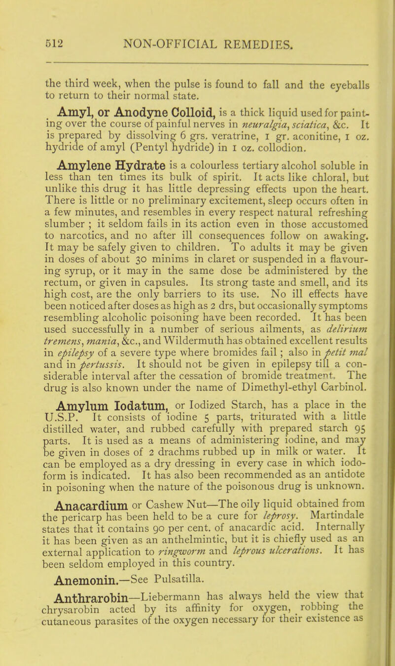 the third week, when the pulse is found to fall and the eyeballs to return to their normal state. Amyl, or Anodyne Colloid, is a thick liquid used for paint- ing over the course of painful nerves in neuralgia^ sciatica^ &c. It is prepared by dissolving 6 grs. veratrine, i gr. aconitine, i oz. hydride of amyl (Pentyl hydride) in I oz. collodion. Amylene Hydrate is a colourless tertiary alcohol soluble in less than ten times its bulk of spirit. It acts like chloral, but unlike this drug it has little depressing effects upon the heart. There is little or no preliminary excitement, sleep occurs often in a few minutes, and resembles in every respect natural refreshing slumber ; it seldom fails in its action even in those accustomed to narcotics, and no after ill consequences follow on awaking. It may be safely given to children. To adults it may be given in doses of about 30 minims in claret or suspended in a flavour- ing syrup, or it may in the same dose be administered by the rectum, or given in capsules. Its strong taste and smell, and its high cost, are the only barriers to its use. No ill effects have been noticed after doses as high as 2 drs, but occasionally symptoms resembling alcoholic poisoning have been recorded. It has been used successfully in a number of serious ailments, as delirium tremens^ mania^ &c., and Wildermuth has obtained excellent results in epilepsy of a severe type where bromides fail; also in petit t7ial and in pertussis. It should not be given in epilepsy till a con- siderable interval after the cessation of bromide treatments The drug is also known under the name of Dimethyl-ethyl Carbinol. Amylum lodatum, or Iodized Starch, has a place in the U.S.P. It consists of iodine 5 parts, triturated with a little distilled water, and rubbed carefully with prepared starch 95 parts. It is used as a means of administering iodine, and may be given in doses of 2 drachms rubbed up in milk or water. It can be employed as a dry dressing in every case in which iodo- form is indicated. It has also been recommended as an antidote in poisoning when the nature of the poisonous drug is unkno^vn. Anacardium or Cashew Nut—The oily liquid obtained from the pericarp has been held to be a cure for leprosy. Martindale states that it contains 90 per cent, of anacardic acid. Internally it has been given as an anthelmintic, but it is chiefly used as an external application to ringworm and leprous ulcerations. It has been seldom employed in this country. Anemonin.—See Pulsatilla. Anthrarobin—Liebermann has always held the view that chrysarobin acted by its affinity for oxygen, _ robbing the cutaneous parasites of the oxygen necessary for their existence as