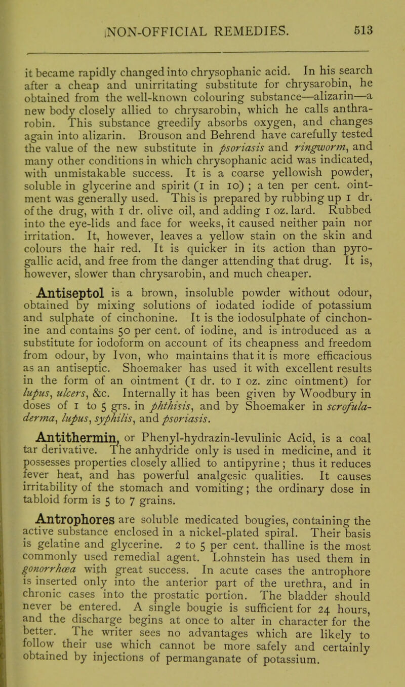 it became rapidly changed into chrysophanic acid. In his search after a cheap and unirritating substitute for chrysarobin, he obtained from the well-known colouring substance—alizarin—a new body closely allied to chrysarobin, which he calls anthra- robin. This substance greedily absorbs oxygen, and changes again into alizarin. Brouson and Behrend have carefully tested the value of the new substitute in psoriasis and ringworm^ and many other conditions in which chrysophanic acid was indicated, with unmistakable success. It is a coarse yellowish powder, soluble in glycerine and spirit (i in lo) ; a ten per cent, oint- ment was generally used. This is prepared by rubbing up I dr. of the drug, with i dr. olive oil, and adding i oz. lard. Rubbed into the eye-lids and face for weeks, it caused neither pain nor irritation. It, however, leaves a yellow stain on the skin and colours the hair red. It is quicker in its action than pyro- gallic acid, and free from the danger attending that drug. It is, however, slower than chrysarobin, and much cheaper. Antiseptol is a brown, insoluble powder without odour, obtained by mixing solutions of iodated iodide of potassium and sulphate of cinchonine. It is the iodosulphate of cinchon- ine and contains 50 per cent, of iodine, and is introduced as a substitute for iodoform on account of its cheapness and freedom from odour, by Ivon, who maintains that it is more efficacious as an antiseptic. Shoemaker has used it with excellent results in the form of an ointment (i dr. to i oz. zinc ointment) for lupus^ ulcers, &c. Internally it has been given by Woodbury in doses of I to 5 grs. in phthisis, and by Shoemaker in scrofula- derma, lupus, syphilis, and psoriasis. Antithermilh or Phenyl-hydrazin-levulinic Acid, is a coal tar derivative. The anhydride only is used in medicine, and it possesses properties closely allied to antipyrine ; thus it reduces fever heat, and has powerful analgesic qualities. It causes irritability of the stomach and vomiting; the ordinary dose in tabloid form is 5 to 7 grains. Antrophores are soluble medicated bougies, containing the active substance enclosed in a nickel-plated spiral. Their basis is gelatine and glycerine. 2 to 5 per cent, thalline is the most commonly used remedial agent. Lohnstein has used them in gonorrhoea with great success. In acute cases the antrophore is inserted only into the anterior part of the urethra, and in chronic cases into the prostatic portion. The bladder should never be entered. A single bougie is sufficient for 24 hours, and the discharge begins at once to alter in character for the better. The writer sees no advantages which are likely to follow their use which cannot be more safely and certainly obtained by injections of permanganate of potassium.