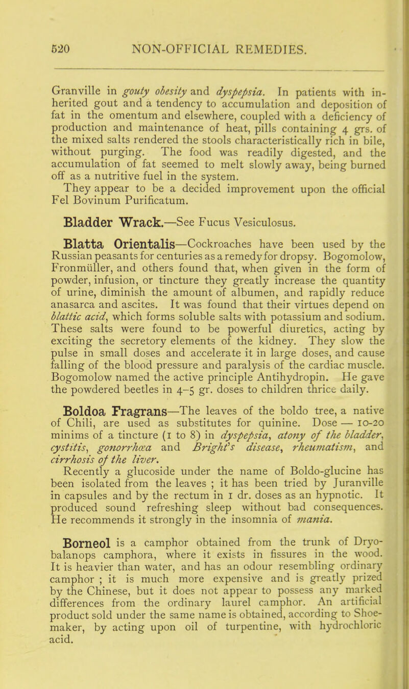 Granville in gouty obesity and dyspepsia. In patients with in- herited gout and a tendency to accumulation and deposition of fat in the omentum and elsewhere, coupled with a deficiency of production and maintenance of heat, pills containing 4 grs. of the mixed salts rendered the stools characteristically rich in bile, without purging. The food was readily digested, and the accumulation of fat seemed to melt slowly away, being burned off as a nutritive fuel in the system. They appear to be a decided improvement upon the official Fel Bovinum Purificatum. Bladder Wrack.—See Fucus Vesiculosus. Blatta Orientalis—Cockroaches have been used by the Russian peasants for centuries as a remedy for dropsy. Bogomolow, Fronmiiller, and others found that, when given in the form of powder, infusion, or tincture they greatly increase the quantity of urine, diminish the amount of albumen, and rapidly reduce anasarca and ascites. It was found that their virtues depend on blattic acid, which forms soluble salts with potassium and sodium. These salts were found to be powerful diuretics, acting by exciting the secretory elements of the kidney. They slow the pulse in small doses and accelerate it in large doses, and cause falling of the blood pressure and paralysis of the cardiac muscle. Bogomolow named the active principle Antihydropin. He gave the powdered beetles in 4-5 gr. doses to children thrice daily. Boldoa Fragrans—The leaves of the boldo tree, a native of Chili, are used as substitutes for quinine. Dose — 10-20 minims of a tincture (l to 8) in dyspepsia, atony of the bladder, cystitis, gonorrhcea and Brighfs disease., rheumatism, and cirrhosis of the liver. Recently a glucoside under the name of Boldo-glucine has been isolated from the leaves ; it has been tried by Juranville in capsules and by the rectum in i dr. doses as an hypnotic. It produced sound refreshing sleep without bad consequences. He recommends it strongly in the insomnia of mania. Borneol is a camphor obtained from the trunk of Dryo- balanops camphora, where it exists in fissures in the wood. It is heavier than water, and has an odour resembling ordinary camphor ; it is much more expensive and is greatly prized by the Chinese, but it does not appear to possess any marked differences from the ordinary laurel camphor. An artificial product sold under the same name is obtained, according to Shoe- maker, by acting upon oil of turpentine, with hydrochloric acid.