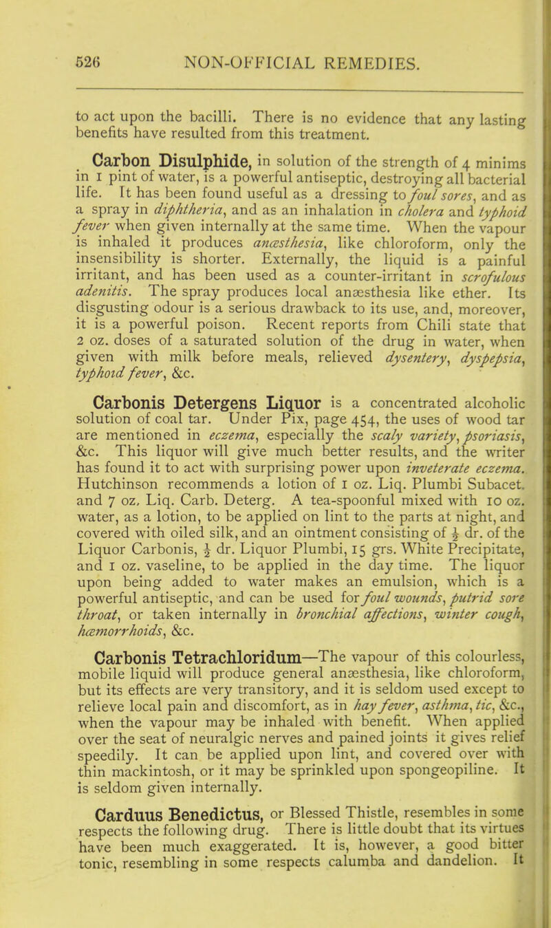 to act upon the bacilli. There is no evidence that any lasting benefits have resulted from this treatment. Carbon Bisulphide, in solution of the strength of 4 minims in I pint of water, is a powerful antiseptic, destroying all bacterial life. It has been found useful as a dressing to foul sores^ and as a spray in diphtheria^ and as an inhalation in cholera and typhoid fever when given internally at the same time. When the vapour is inhaled it produces anasthesia^ like chloroform, only the insensibility is shorter. Externally, the liquid is a painful irritant, and has been used as a counter-irritant in scrofulous adenitis. The spray produces local anaesthesia like ether. Its disgusting odour is a serious drawback to its use, and, moreover, it is a powerful poison. Recent reports from Chili state that 2 oz. doses of a saturated solution of the drug in water, when given with milk before meals, relieved dysentery^ dyspepsia^ typhoid fever ^ &c. Carbonis Detergens Liquor is a concentrated alcoholic solution of coal tar. Under Pix, page 454, the uses of wood tar are mentioned in eczema.^ especially the scaly variety.^ psoriasis^ &c. This liquor will give much better results, and the writer has found it to act with surprising power upon inveterate eczema. Hutchinson recommends a lotion of i oz. Liq. Plumbi Subacet. and 7 oz, Liq. Carb. Deterg. A tea-spoonful mixed with 10 oz. water, as a lotion, to be applied on lint to the parts at night, and covered with oiled silk, and an ointment consisting of \ dr. of the Liquor Carbonis, \ dr. Liquor Plumbi, 15 grs. White Precipitate, and I oz. vaseline, to be applied in the day time. The liquor upon being added to water makes an emulsion, which is a powerful antiseptic, and can be used for foul wounds.^ putrid sore throaty or taken internally in bronchial affections^ winter cough^ hcemorrhoids^ &c. Carbonis Tetrachloridum—The vapour of this colourless, mobile liquid will produce general anaesthesia, like chloroform, but its effects are very transitory, and it is seldom used except to relieve local pain and discomfort, as in hay fever ^ asthma^ tic^ &c., when the vapour may be inhaled with benefit. When applied over the seat of neuralgic nerves and pained joints it gives relief speedily. It can be applied upon lint, and covered over with thin mackintosh, or it may be sprinkled upon spongeopiline. It is seldom given internally. CarduUS BenedictUS, or Blessed Thistle, resembles in some respects the following drug. There is little doubt that its virtues have been much exaggerated. It is, however, a good bitter tonic, resembling in some respects calumba and dandelion. It