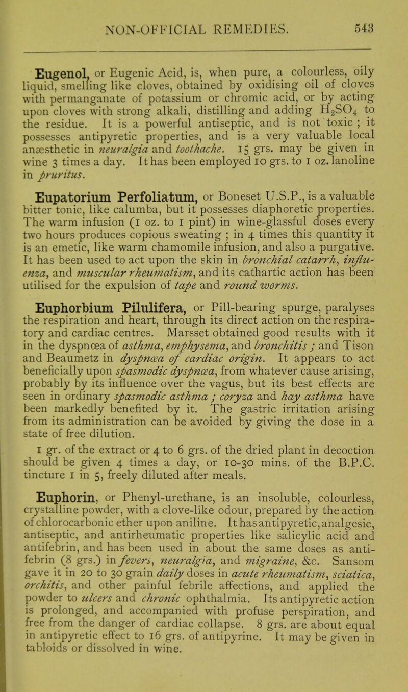 Eugenol. or Eugenic Acid, is, when pure, a colourless, oily liquid, smelling like cloves, obtained by oxidising oil of cloves with permanganate of potassium or chromic acid, or by acting upon cloves with strong alkali, distilling and adding H2SO4 to the residue. It is a powerful antiseptic, and is not toxic ; it possesses antipyretic properties, and is a very valuable local anaesthetic in neuralgia and toothache. 15 grs. may be given in wine 3 times a day. It has been employed 10 grs. to I oz. lanoline in pruritus. Eupatorium Perfoliatum, or Boneset U.S.P., is a valuable bitter tonic, like calumba, but it possesses diaphoretic properties. The warm infusion (i oz. to i pint) in wine-glassful doses every two hours produces copious sweating ; in 4 times this quantity it is an emetic, like warm chamomile infusion, and also a purgative. It has been used to act upon the skin in bronchial catarrh, iiiflu- enza, and muscular rheumatism, and its cathartic action has been utilised for the expulsion of tape and round worms. Eupliorbium Pilulifera, or Pill-bearing spurge, paralyses the respiration and heart, through its direct action on the respira- tory and cardiac centres. Marsset obtained good results with it in the dyspnoea of asth??ia, emphysema, and bronchitis ; and Tison and Beaumetz in dyspnoea of cardiac origin. It appears to act beneficially upon spasmodic dyspnoea, from whatever cause arising, probably by its influence over the vagus, but its best effects are seen in ordinary spasmodic asthma ; coryza and hay asthma have been markedly benefited by it. The gastric irritation arising from its administration can be avoided by giving the dose in a state of free dilution. I gr. of the extract or 4 to 6 grs. of the dried plant in decoction should be given 4 times a day, or 10-30 mins. of the B.P.C. tincture i in 5, freely diluted after meals. Euphorin, or Phenyl-urethane, is an insoluble, colourless, crystalline powder, with a clove-like odour, prepared by the action of chlorocarbonic ether upon aniline. It has antipyretic, analgesic, antiseptic, and antirheumatic properties like salicylic acid and antifebrin, and has been used in about the same doses as anti- febrin (8 grs.) in fevers, neuralgia^ and migraitte, &c. Sansom gave it in 20 to 30 grain daily doses in acztte rheumatism, sciatica, orchitis, and other painful febrile affections, and applied the powder to ulcers and chrotiic ophthalmia. Its antipyretic action is prolonged, and accompanied with profuse perspiration, and free from the danger of cardiac collapse. 8 grs. are about equal in antipyretic effect to 16 grs. of antipyrine. It may be given in tabloids or dissolved in wine.