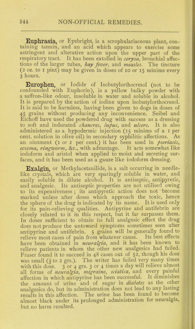 Euphrasia, or Eyebright, is a scrophulariaceous plant, con- taining tannin, and an acid which appears to exercise some astringent and alterative action upon the upper part of the respiratory tract. It has been extolled in coryza^ bronchial affec- tions of the larger tubes, hay fever^ and measles. The tincture (2 oz. to I pint) may be given in doses of 10 or 15 minims every 3 hours. Europhen, or Iodide of Isobutylorthocresol (not to be confounded with Euphorin), is a yellow bulky powder with a saffron-like odour, insoluble in water and soluble in alcohol. It is prepared by the action of iodine upon isobutylorthocresol. It is said to be harmless, having been given to dogs in doses of 45 grains without producing any inconvenience. Seibel and Eichoff have used the powdered drug with success as a dressing to soft and indurated chancres^ luptis, and ulcers. It is also administered as a hypodermic injection (15 minims of a i per cent, solution in olive oil) in secondary syphilitic affections. As an ointment (i or 2 per cent.) it has been used in psoriasis, eczema, ringworm, &c., with advantage. It acts somewhat like iodoform and aristol when applied to moist and secreting sur- faces, and it has been used as a gauze like iodoform dressing. Exalgin, or Methylacetanilide, is a salt occurring in needle- like crystals, which are very sparingly soluble in water, and easily soluble in dilute alcohol. It is antiseptic, antipyretic, and analgesic. Its antiseptic properties are not utilised owing to its expensiveness ; its antipyretic action does not become marked unless after doses which approach the toxic, hence the sphere of the drug is indicated by its name. It is used only for its pain-relieving qualities. Antipyrine and antifebrin are closely related to it in this respect, but it far surpasses them. In doses sufficient to obtain its full analgesic effect the drug does not produce the untoward symptoms sometimes seen after antipyrine and antifebrin. 5 grains will be generally found to relieve most cases of pain from whatever cause. Its best effects have been obtained in netiralgia^ and it has been known to relieve patients in whom the other new analgesics had failed. Eraser found it to succeed in 48 cases out of 52, though his dose was small to 2 grs.). The writer has failed very rnany times with this dose. 3 or 4 grs. 3 or 4 times a day will relieve almost all forms of neuralgia., migraijie., sciatica., and every painful affection in which antipyrine has been successful. It diminishes the amount of urine and of sugar in diabetes as the other analgesics do, but its administration does not lead to any lasting results in this affection. The urine has been found to become almost black under its prolonged administration for neuralgia, but no harm resulted.