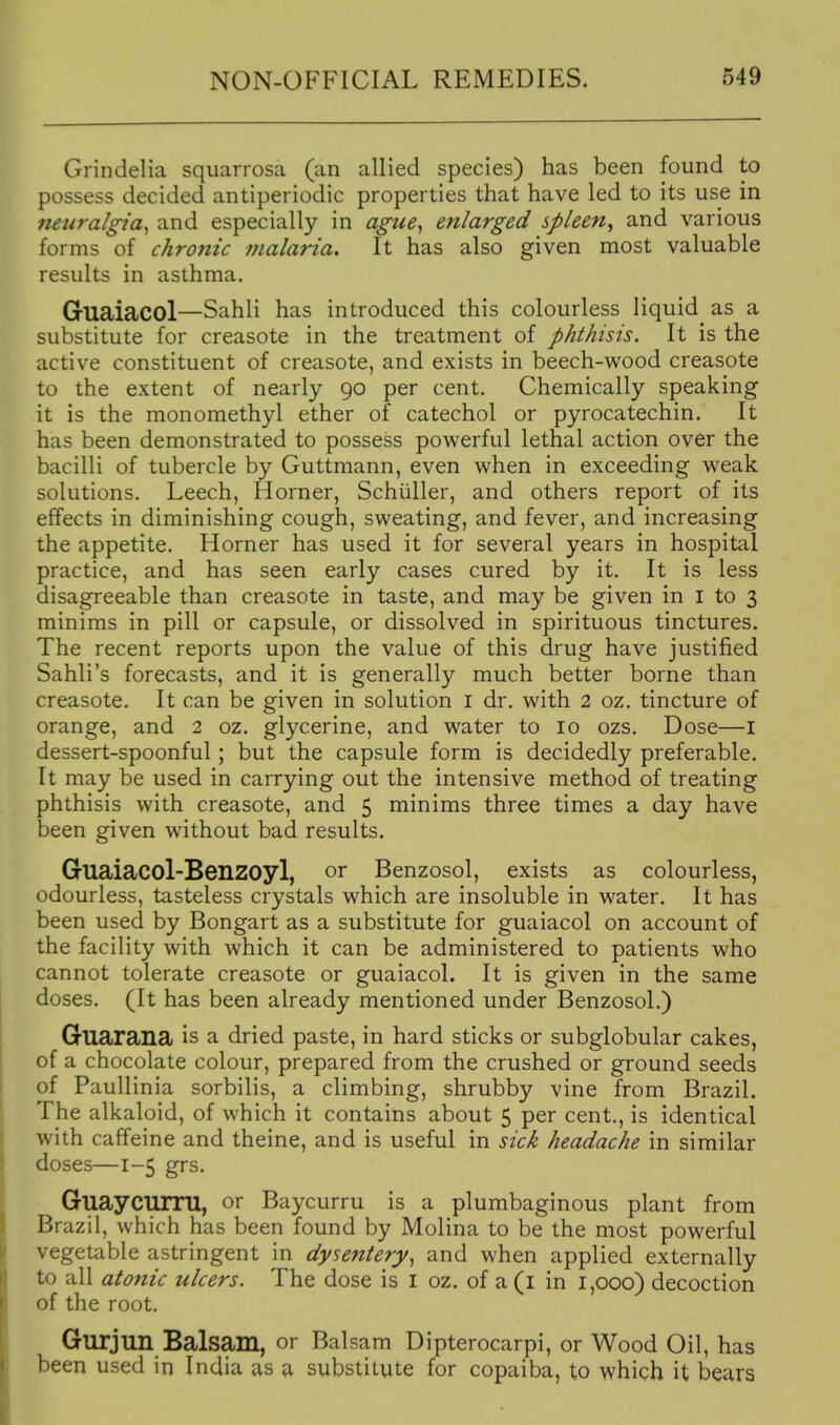 Grindelia squarrosa (an allied species) has been found to possess decided antiperiodic properties that have led to its use in neuralgia^ and especially in ague^ enlarged spleen^ and various forms of chronic fnalaria. It has also given most valuable results in asthma. Guaiacol—Sahli has introduced this colourless liquid as a substitute for creasote in the treatment of phthisis. It is the active constituent of creasote, and exists in beech-wood creasote to the extent of nearly 90 per cent. Chemically speaking it is the monomethyl ether of catechol or pyrocatechin. It has been demonstrated to possess powerful lethal action over the bacilli of tubercle by Guttmann, even when in exceeding weak solutions. Leech, Horner, Schiiller, and others report of its effects in diminishing cough, sweating, and fever, and increasing the appetite. Horner has used it for several years in hospital practice, and has seen early cases cured by it. It is less disagreeable than creasote in taste, and may be given in i to 3 minims in pill or capsule, or dissolved in spirituous tinctures. The recent reports upon the value of this drug have justified Sahli's forecasts, and it is generally much better borne than creasote. It can be given in solution i dr. with 2 oz. tincture of orange, and 2 oz. glycerine, and water to 10 ozs. Dose—I dessert-spoonful; but the capsule form is decidedly preferable. It may be used in carrying out the intensive method of treating phthisis with creasote, and 5 minims three times a day have been given without bad results. Guaiacol-Benzoyl, or Benzosol, exists as colourless, odourless, tasteless crystals which are insoluble in water. It has been used by Bongart as a substitute for guaiacol on account of the facility with which it can be administered to patients who cannot tolerate creasote or guaiacol. It is given in the same doses. (It has been already mentioned under Benzosol.) Guarana is a dried paste, in hard sticks or subglobular cakes, of a chocolate colour, prepared from the crushed or ground seeds of Paullinia sorbilis, a climbing, shrubby vine from Brazil. The alkaloid, of which it contains about 5 per cent., is identical with caffeine and theine, and is useful in sick headache in similar doses—1-5 grs. GuayCTirru, or Baycurru is a plumbaginous plant from Brazil, which has been found by Molina to be the most powerful vegetable astringent in dysentery^ and when applied externally to all ato7iic ulcers. The dose is i oz. of a(i in 1,000) decoction of the root. Gurjun Balsam, or Balsam Dipterocarpi, or Wood Oil, has been used in India as a substitute for copaiba, to which it bears