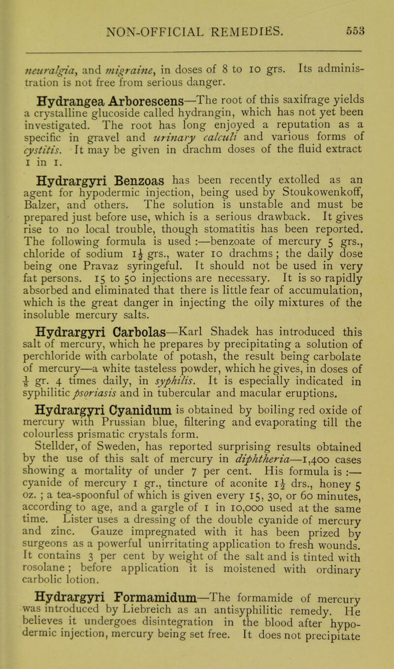 neuralgia, and migraine, in doses of 8 to lo grs. Its adminis- tration is not free from serious danger. Hydrangea ArborescenS—The root of this saxifrage yields a crystalline glucoside called hydrangin, which has not yet been investigated. The root has long enjoyed a reputation as a specific in gravel and urinary calculi and various forms of cystitis. It may be given in drachm doses of the fluid extract I in I. Hydrargyri BenzoaS has been recently extolled as an agent for hypodermic injection, being used by Stoukowenkoff, Balzer, and others. The solution is unstable and must be prepared just before use, which is a serious drawback. It gives rise to no local trouble, though stomatitis has been reported. The following formula is used :—benzoate of mercury 5 grs., chloride of sodium grs., water 10 drachms ; the daily dose being one Pravaz syringeful. It should not be used in very fat persons. 15 to 50 injections are necessary. It is so rapidly absorbed and eliminated that there is little fear of accumulation, which is the great danger in injecting the oily mixtures of the insoluble mercury salts. Hydrargyri Carbolas—Karl Shadek has introduced this salt of mercury, which he prepares by precipitating a solution of perchloride with carbolate of potash, the result being carbolate of mercury—a white tasteless powder, which he gives, in doses of \ gr. 4 times daily, in syphilis. It is especially indicated in syphilitic psoriasis and in tubercular and macular eruptions. Hydrargyri Cyanidum is obtained by boiling red oxide of mercury with Prussian blue, filtering and evaporating till the colourless prismatic crystals form. Stellder, of Sweden, has reported surprising results obtained by the use of this salt of mercury in diphtheria—1,400 cases showing a mortality of under 7 per cent. His formula is :— cyanide of mercury i gr., tincture of aconite i\ drs., honey 5 oz. ; a tea-spoonful of which is given every 15, 30, or 60 minutes, according to age, and a gargle of i in 10,000 used at the same time. Lister uses a dressing of the double cyanide of mercury and zinc. Gauze impregnated with it has been prized by surgeons as a powerful unirritating application to fresh wounds. It contains 3 per cent by weight of the salt and is tinted with rosolane; before application it is moistened with ordinary carbolic lotion. Hydrargyri Formamidum—The formamide of mercury was introduced by Liebreich as an antisyphilitic remedy. He believes it undergoes disintegration in the blood after hypo- dermic injection, mercury being set free. It does not precipitate