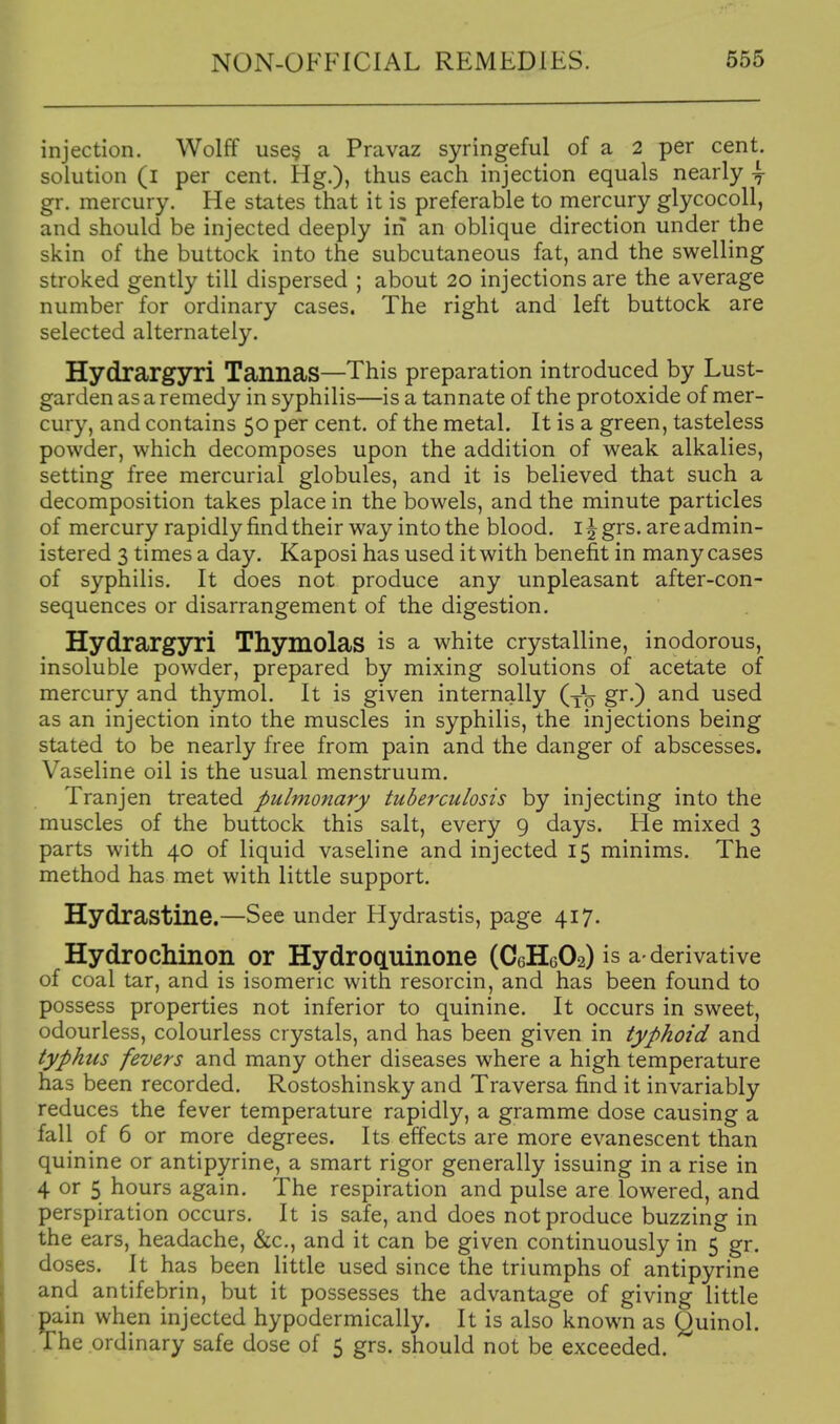 injection. Wolff use§ a Pravaz syringeful of a 2 per cent, solution (l per cent. Hg.), thus each injection equals nearly y gr. mercury. He states that it is preferable to mercury glycocoll, and should be injected deeply in an oblique direction under the skin of the buttock into the subcutaneous fat, and the swelling stroked gently till dispersed ; about 20 injections are the average number for ordinary cases. The right and left buttock are selected alternately. Hydrargyri TannaS—This preparation introduced by Lust- garden as a remedy in syphilis—is a tannate of the protoxide of mer- cury, and contains 50 per cent, of the metal. It is a green, tasteless powder, which decomposes upon the addition of weak alkalies, setting free mercurial globules, and it is believed that such a decomposition takes place in the bowels, and the minute particles of mercury rapidly find their way into the blood, i ^ grs. are admin- istered 3 times a day. Kaposi has used it with benefit in many cases of syphilis. It does not produce any unpleasant after-con- sequences or disarrangement of the digestion. Hydrargyri Thymolas is a white crystalline, inodorous, insoluble powder, prepared by mixing solutions of acetate of mercury and thymol. It is given internally (-Jq gr.) and used as an injection into the muscles in syphilis, the injections being stated to be nearly free from pain and the danger of abscesses. Vaseline oil is the usual menstruum. Tranjen treated pulmonary tuberculosis by injecting into the muscles of the buttock this salt, every 9 days. He mixed 3 parts with 40 of liquid vaseline and injected 15 minims. The method has met with little support. Hydrastine.—See under Hydrastis, page 417. Hydrochinon or HydrpcLuinone (C6H6O2) is a-derivative of coal tar, and is isomeric with resorcin, and has been found to possess properties not inferior to quinine. It occurs in sweet, odourless, colourless crystals, and has been given in typhoid and typhus fevers and many other diseases where a high temperature has been recorded. Rostoshinsky and Traversa find it invariably reduces the fever temperature rapidly, a gramme dose causing a fall of 6 or more degrees. Its effects are more evanescent than quinine or antipyrine, a smart rigor generally issuing in a rise in 4 or 5 hours again. The respiration and pulse are lowered, and perspiration occurs. It is safe, and does not produce buzzing in the ears, headache, &c., and it can be given continuously in 5 gr. doses. It has been little used since the triumphs of antipyrine and antifebrin, but it possesses the advantage of giving little pain when injected hypodermically. It is also known as Quinol. The ordinary safe dose of 5 grs. should not be exceeded.