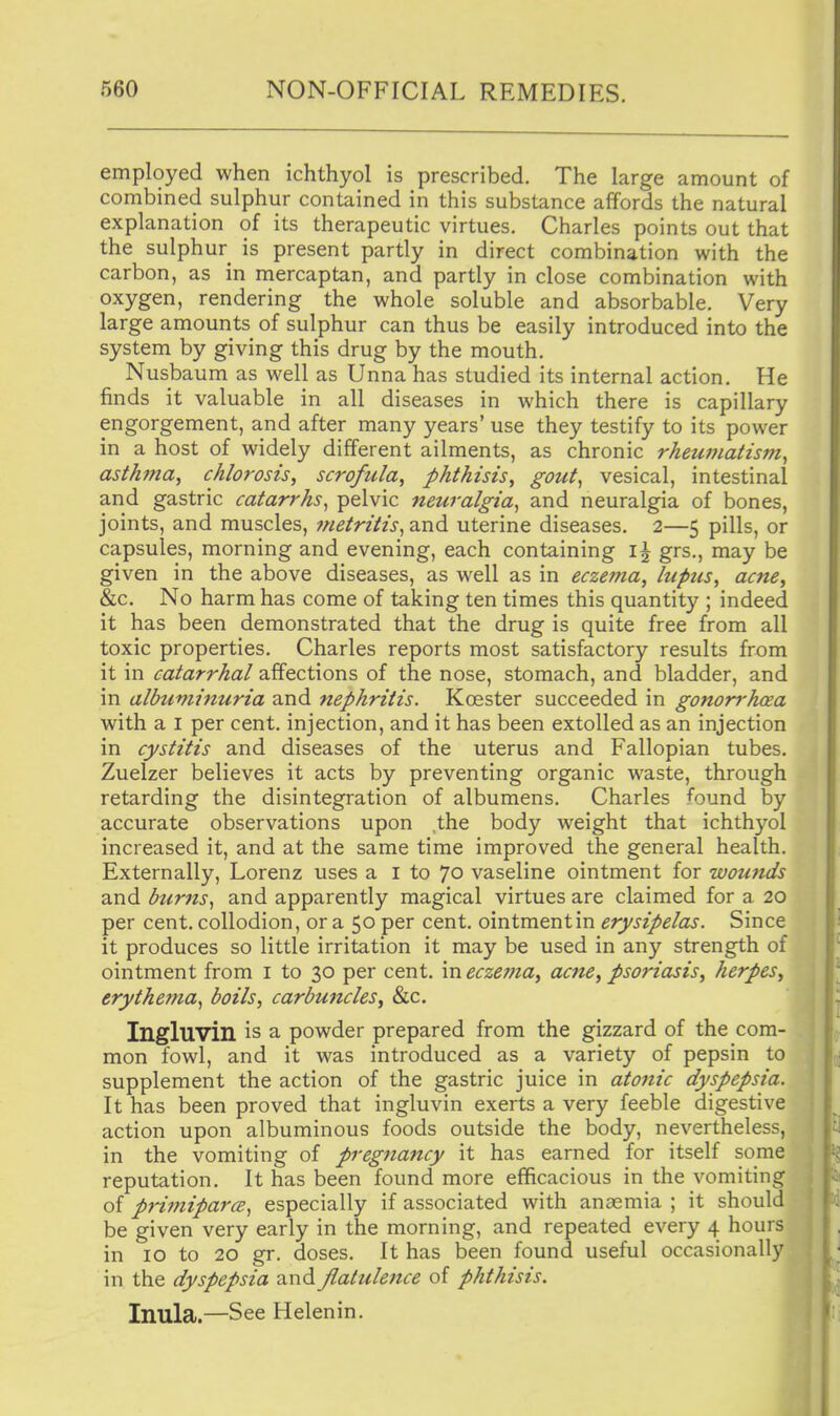 employed when ichthyol is prescribed. The large amount of combined sulphur contained in this substance affords the natural explanation of its therapeutic virtues. Charles points out that the sulphur is present partly in direct combination with the carbon, as in mercaptan, and partly in close combination with oxygen, rendering the whole soluble and absorbable. Very large amounts of sulphur can thus be easily introduced into the system by giving this drug by the mouth. Nusbaum as well as Unna has studied its internal action. He finds it valuable in all diseases in which there is capillary engorgement, and after many years' use they testify to its power in a host of widely different ailments, as chronic rheumatism^ asthma^ chlorosis, scrofula, phthisis, gout^ vesical, intestinal and gastric catarrhs^ pelvic neuralgia^ and neuralgia of bones, joints, and muscles, metritis^ and uterine diseases. 2—5 pills, or capsules, morning and evening, each containing grs., may be given in the above diseases, as well as in eczema, lupus, acne, &c. No harm has come of taking ten times this quantity ; indeed it has been demonstrated that the drug is quite free from all toxic properties. Charles reports most satisfactory results from it in catarrhal affections of the nose, stomach, and bladder, and in albuminuria and nephritis. Koester succeeded in gonon-hcea with a I per cent, injection, and it has been extolled as an injection in cystitis and diseases of the uterus and Fallopian tubes. Zuelzer believes it acts by preventing organic waste, through retarding the disintegration of albumens. Charles found by accurate observations upon the body weight that ichthyol increased it, and at the same time improved the general health. Externally, Lorenz uses a i to 70 vaseline ointment for wounds and btcrfts^ and apparently magical virtues are claimed for a 20 per cent, collodion, or a 50 per cent, ointment in erysipelas. Since it produces so little irritation it may be used in any strength of ointment from i to 30 per cent, in eczema, acne, psoriasis, herpes, erythema^ boils, carbuncles, &c. Ingluvin is a powder prepared from the gizzard of the com- mon fowl, and it was introduced as a variety of pepsin to supplement the action of the gastric juice in atonic dyspepsia. It has been proved that ingluvin exerts a very feeble digestive | action upon albuminous foods outside the body, nevertheless, ' in the vomiting of pregnancy it has earned for itself some reputation. It has been found more efficacious in the vomiting I of primiparcB, especially if associated with anasmia ; it should be given very early in the morning, and repeated every 4 hours in 10 to 20 gr. doses. It has been found useful occasionally / in the dyspepsia and flatulence of phthisis. Inula.—See Helenin.