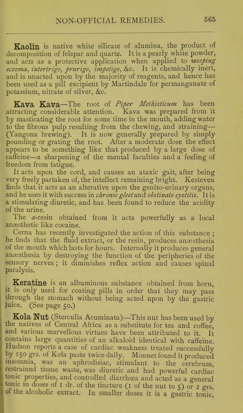 Kaolin is native white silicate of alumina, the product of decomposition of felspar and quartz. It is a pearly white powder, and acts as a protective application when applied to weeping eczema^ intertrigo^ prurigo^ impetigo^ &c. It is chemically inert, and is unacted upon by the majority of reagents, and hence has been used as a pill excipient by Martindale for permanganate of potassium, nitrate of silver, &c. Kava Kava—The root of Piper Methisticum has been attracting considerable attention. Kava was prepared from it by masticating the root for some time in the mouth, adding water to the fibrous pulp resulting from the chewing, and straining— (Yangona brewing). It is now generally prepared by simply pounding or grating the root. After a moderate dose the effect appears to be something like that produced by a large dose of caffeine—a sharpening of the mental faculties and a feeling of freedom from fatigue. It acts upon the cord, and causes an ataxic gait, after being very freely partaken of, the intellect remaining bright. Kesteven finds that it acts as an alterative upon the genito-urinary organs, and he uses it with success in chronic gleet obstinate cystitis. It is a stimulating diuretic, and has been found to reduce the acidity of the urine. The (2-resin obtained from it acts powerfully as a local anaesthetic like cocaine. Cerna has recently investigated the action of this substance ; he finds that the fluid extract, or the resin, produces aucesthesia of the mouth which lasts for hours. Internally it produces general anaesthesia by destroying the function of the peripheries of the sensory nerves ; it diminishes reflex action and causes spinal paralysis. Keratine is an albuminous substance obtained from horn, it is only used for coating pills in order that they may pass through the stomach without being acted upon by the gastric juice. (See page 50.) Kola Nut (Sterculia Acuminata)—This nut has been used by the natives of Central Africa as a substitute for tea and coffee, and various marvellous virtues have been attributed to it. It contains large quantities of an alkaloid identical with cafleine. Hudson reports a case of cardiac weakness treated successfully by 150 grs. of Kola paste twice daily. Monnet found it produced insomnia, was an aphrodisiac, stimulant to the cerebrum restrained tissue waste, was diuretic and had powerful cardiac tonic properties, and controlled diarrhoea and acted as a general tonic in doses of i dr. of the tincture (i of the nut to 5) or 2 grs. of the alcoholic extract. In smaller doses it is a gastric tonic'.