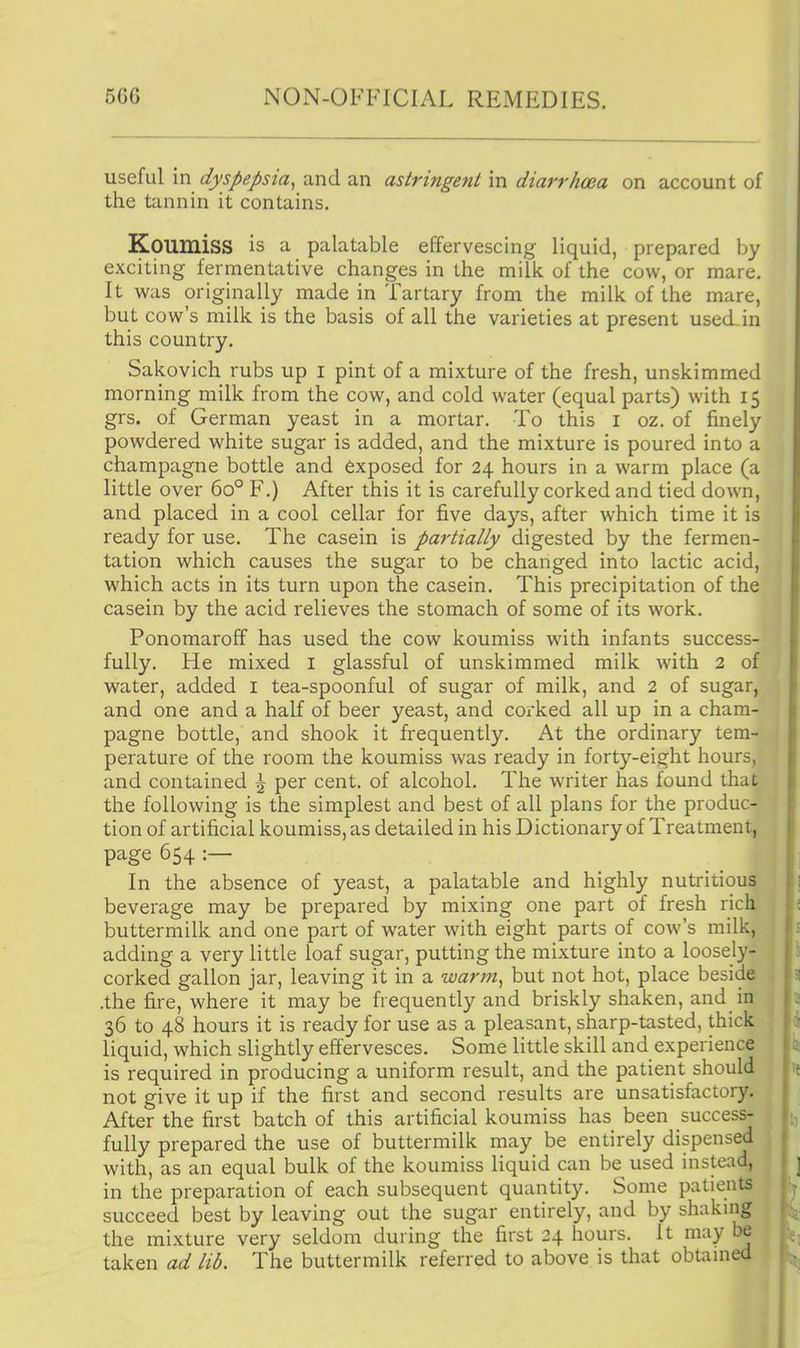 useful in dyspepsia^ and an astringent in diarrhoea on account of the tannin it contains. Koumiss is a palatable effervescing liquid, prepared by exciting fermentative changes in the milk of the cow, or mare. It was originally made in Tartary from the milk of the mare, but cow's milk is the basis of all the varieties at present used in this country. Sakovich rubs up i pint of a mixture of the fresh, unskimmed morning milk from the cow, and cold water (equal parts) with 15 grs. of German yeast in a mortar. To this i oz, of finely powdered white sugar is added, and the mixture is poured into a champagne bottle and exposed for 24 hours in a warm place (a little over 60° F.) After this it is carefully corked and tied down, and placed in a cool cellar for five days, after which time it is ready for use. The casein is partially digested by the fermen- tation which causes the sugar to be changed into lactic acid, which acts in its turn upon the casein. This precipitation of the casein by the acid relieves the stomach of some of its work. Ponomaroff has used the cow koumiss with infants success- fully. He mixed i glassful of unskimmed milk with 2 of v^ater, added i tea-spoonful of sugar of milk, and 2 of sugar, and one and a half of beer yeast, and corked all up in a cham- pagne bottle, and shook it frequently. At the ordinary tem- perature of the room the koumiss was ready in forty-eight hours, and contained \ per cent, of alcohol. The writer has found that the following is the simplest and best of all plans for the produc- tion of artificial koumiss, as detailed in his Dictionary of Treatment, page 654 :— In the absence of yeast, a palatable and highly nutritious beverage may be prepared by mixing one part of fresh rich buttermilk and one part of water with eight parts of cow's milk, adding a very little loaf sugar, putting the mixture into a loosely- corked gallon jar, leaving it in a warm^ but not hot, place beside .the fire, where it may be frequently and briskly shaken, and in 36 to 48 hours it is ready for use as a pleasant, sharp-tasted, thick liquid, which slightly effervesces. Some little skill and experience is required in producing a uniform result, and the patient should not give it up if the first and second results are unsatisfactory. After the first batch of this artificial koumiss has been success- fully prepared the use of buttermilk may be entirely dispensed with, as an equal bulk of the koumiss liquid can be^ used instead, in the preparation of each subsequent quantity. Some patients succeed best by leaving out the sugar entirely, and by shaking the mixture very seldom during the first 24 hours. It may be taken ad lib. The buttermilk referred to above is that obtamed