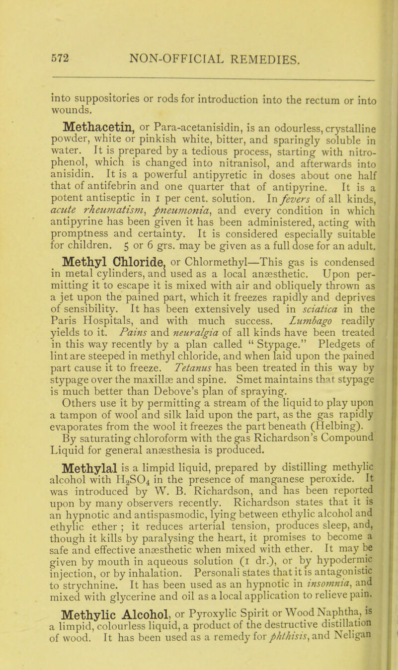 into suppositories or rods for introduction into the rectum or into wounds. Methacetin, or Para-acetanisidin, is an odourless, crystalline powder, white or pinkish white, bitter, and sparingly soluble in water. It is prepared by a tedious process, starting with nitro- phenol, which is changed into nitranisol, and afterwards into anisidin. It is a powerful antipyretic in doses about one half that of antifebrin and one quarter that of antipyrine. It is a potent antiseptic in i per cent, solution. In fevers of all kinds, acute rheumatism^ p7teu??ioma^ and every condition in which antipyrine has been given it has been administered, acting with promptness and certainty. It is considered especially suitable for children. 5 or 6 grs. may be given as a full dose for an adult. Methyl Chloride, or Chlormethyl—This gas is condensed in metal cylinders, and used as a local anaesthetic. Upon per- mitting it to escape it is mixed with air and obliquely thrown as a jet upon the pained part, which it freezes rapidly and deprives of sensibility. It has been extensively used in sciatica in the Paris Hospitals, and with much success. Lumbago readily yields to it. Pains and neuralgia of all kinds have been treated in this way recently by a plan called  Stypage. Pledgets of lint are steeped in methyl chloride, and when laid upon the pained part cause it to freeze. Tetanus has been treated in this way by stypage over the maxilloe and spine. Smet maintains that stypage is much better than Debove's plan of spraying. Others use it by permitting a stream of the liquid to play upon a tampon of wool and silk laid upon the part, as the gas rapidly evaporates from the wool it freezes the part beneath (Helbing). By saturating chloroform with the gas Richardson's Compound Liquid for general anaesthesia is produced. Methylal is a limpid liquid, prepared by distilling methylic alcohol with H2SO4 in the presence of manganese peroxide. It was introduced by W. B. Richardson, and has been reported upon by many observers recently. Richardson states that it is an hypnotic and antispasmodic, lying between ethylic alcohol and ethylic ether ; it reduces arterial tension, produces sleep, and, though it kills by paralysing the heart, it promises to become a safe and effective anaesthetic when mixed with ether. It may be given by mouth in aqueous solution (i dr.), or by hypodermic injection, or by inhalation. Personali states that it is antagonistic to strychnine. It has been used as an hypnotic in insomnia, and mixed with glycerine and oil as a local application to relieve pain. Methylic Alcohol, or Pyroxylic Spirit or Wood Naphtha, is a limpid, colourless liquid, a product of the destructive distillation of wood. It has been used as a remedy {or phthisis^ and Neligan