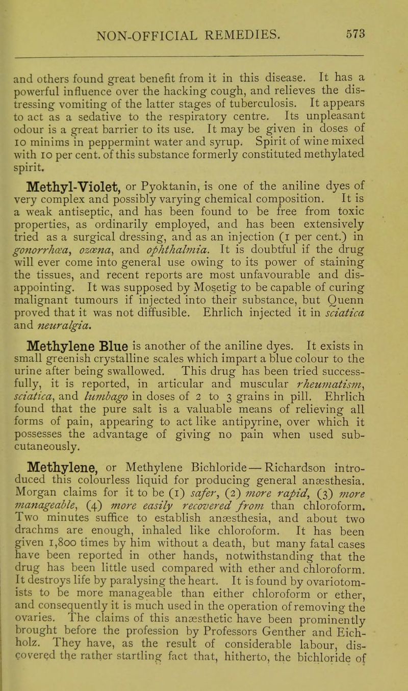 and others found great benefit from it in this disease. It has a powerful influence over the hacking cough, and relieves the dis- tressing vomiting of the latter stages of tuberculosis. It appears to act as a sedative to the respiratory centre. Its unpleasant odour is a great barrier to its use. It may be given in doses of 10 minims in peppermint water and syrup. Spirit of wine mixed with lo per cent, of this substance formerly constituted methylated spirit. Methyl-Violet, or Pyoktanin, is one of the aniline dyes of very complex and possibly varying chemical composition. It is a weak antiseptic, and has been found to be free from toxic properties, as ordinarily employed, and has been extensively tried as a surgical dressing, and as an injection (i per cent.) in g07iorrhcea^ ozcena, and ophthalmia. It is doubtful if the drug will ever come into general use owing to its power of staining the tissues, and recent reports are most unfavourable and dis- appointing. It was supposed by Mosetig to be capable of curing malignant tumours if injected into their substance, but Quenn proved that it was not diffusible. Ehrlich injected it in sciatica and neuralgia. Methylene Blue is another of the aniline dyes. It exists in small greenish crystalline scales which impart a blue colour to the urine after being swallowed. This drug has been tried success- fully, it is reported, in articular and muscular rheumatism sciatica^ and hmibago in doses of 2 to 3 grains in pill. Ehrlich found that the pure salt is a valuable means of relieving all forms of pain, appearing to act like antipyrine, over which it possesses the advantage of giving no pain when used sub- cutaneously. Methylene, or Methylene Bichloride—Richardson intro- duced this colourless liquid for producing general ansesthesia. Morgan claims for it to be (i) safer, (2) 7nore rapid, (3) more manageable^ (4) more easily recovered from than chloroform. Two minutes suffice to establish anaesthesia, and about two drachms are enough, inhaled like chloroform. It has been given 1,800 times by him without a death, but many fatal cases have been reported in other hands, notwithstanding that the drug has been little used compared with ether and chloroform. It destroys life by paralysing the heart. It is found by ovariotom- ists to be more manageable than either chloroform or ether, and consequently it is much used in the operation of removing the ovaries. The claims of this anaesthetic have been prominently brought before the profession by Professors Genther and Eich- holz. They have, as the result of considerable labour, dis- covered the rather startling fact that, hitherto, the bichloride of