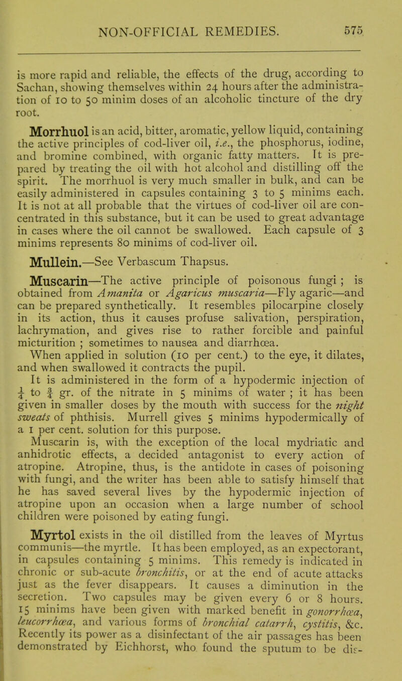 is more rapid and reliable, the effects of the drug, according to Sachan, showing themselves within 24 hours after the administra- tion of 10 to 50 minim doses of an alcoholic tincture of the dry root. Morrhuol is an acid, bitter, aromatic, yellow liquid, containing the active principles of cod-liver oil, i.e.^ the phosphorus, iodine, and bromine combined, with organic fatty matters. It is pre- pared by treating the oil with hot alcohol and distilling off the spirit. The morrhuol is very much smaller in bulk, and can be easily administered in capsules containing 3 to 5 minims each. It is not at all probable that the virtues of cod-liver oil are con- centrated in this substance, but it can be used to great advantage in cases where the oil cannot be swallowed. Each capsule of 3 minims represents 80 minims of cod-liver oil. Mullein.—See Verbascum Thapsus. MuSCarin—The active principle of poisonous fungi ; is obtained irom Amanita or Agarkus muscaria—Flyagaric—and can be prepared synthetically. It resembles pilocarpine closely in its action, thus it causes profuse salivation, perspiration, lachrymation, and gives rise to rather forcible and painful micturition ; sometimes to nausea and diarrhoea. When applied in solution (10 per cent.) to the eye, it dilates, and when swallowed it contracts the pupil. It is administered in the form of a hypodermic injection of ^ to f gr. of the nitrate in 5 minims of water ; it has been given in smaller doses by the mouth with success for the 7zigkt sweats of phthisis. Murrell gives 5 minims hypodermically of a I per cent, solution for this purpose. Muscarin is, with the exception of the local mydriatic and anhidrotic effects, a decided antagonist to every action of atropine. Atropine, thus, is the antidote in cases of poisoning with fungi, and the writer has been able to satisfy himself that he has saved several lives by the hypodermic injection of atropine upon an occasion when a large number of school children were poisoned by eating fungi. Myrtol exists in the oil distilled from the leaves of Myrtus communis—the myrtle. It has been employed, as an expectorant, in capsules containing 5 minims. This remedy is indicated in chronic or sub-acute bronchitis^ or at the end of acute attacks just as the fever disappears. It causes a diminution in the secretion. Two capsules may be given every 6 or 8 hours. 15 minims have been given with marked benefit in gonorrhcea^ leucorrhcea^ and various forms of bronchial catarrh^ cystitis^ &c. Recently its power as a disinfectant of the air passages has been demonstrated by Eichhorst, who found the sputum to be dir-