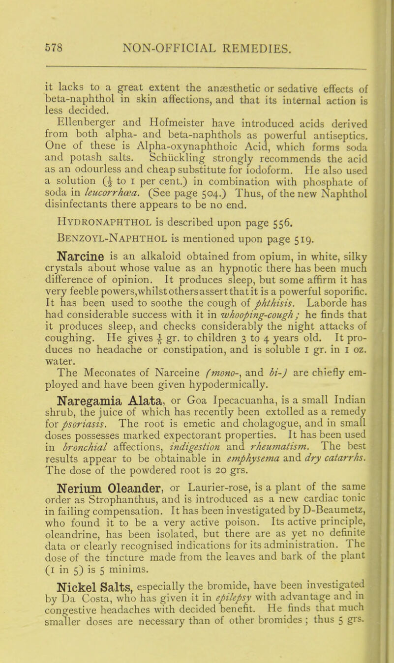 it lacks to a great extent the anaesthetic or sedative effects of beta-naphthol in skin affections, and that its internal action is less decided. Ellenberger and Hofmeister have introduced acids derived from both alpha- and beta-naphthols as powerful antiseptics. One of these is Alpha-oxynaphthoic Acid, which forms soda and potash salts. Schiickling strongly recommends the acid as an odourless and cheap substitute for iodoform. He also used a solution Q to i per cent.) in combination with phosphate of soda in leucorrhoca. (See page 504.) Thus, of the new Naphthol disinfectants there appears to be no end. Hydronaphthol is described upon page 556. Benzoyl-Naphthol is mentioned upon page 519. Narcine is an alkaloid obtained from opium, in white, silky crystals about whose value as an hypnotic there has been much difference of opinion. It produces sleep, but some affirm it has very feeble powers,whilst others assert that it is a powerful soporific. It has been used to soothe the cough of phthisis. Laborde has had considerable success with it in whooping-cough ; he finds that it produces sleep, and checks considerably the night attacks of coughing. He gives \ gr. to children 3 to 4 years old. It pro- duces no headache or constipation, and is soluble i gr. in i oz. water. The Meconates of Narceine fmono-^ and bi-J are chiefly em- ployed and have been given hypodermically. Naregamia Alata, or Goa Ipecacuanha, is a small Indian shrub, the juice of which has recently been extolled as a remedy for psoriasis. The root is emetic and cholagogue, and in small doses possesses marked expectorant properties. It has been used in bronchial affections, indigestion and rheumatism. The best results appear to be obtainable in emphysema and dry catarrhs. The dose of the powdered root is 20 grs. Nerium Oleander, or Laurier-rose, is a plant of the same order as Strophanthus, and is introduced as a new cardiac tonic in failing compensation. It has been investigated by D-Beaumetz, who found it to be a very active poison. Its active principle, oleandrine, has been isolated, but there are as yet no definite data or clearly recognised indications for its administration. The dose of the tincture made from the leaves and bark of the plant (i in 5) is 5 minims. Nickel Salts, especially the bromide, have been investigated by Da Costa, who has given it in epilepsy with advantage and in congestive headaches with decided benefit. He finds that much smaller doses are necessary than of other bromides ; thus 5 gi's.